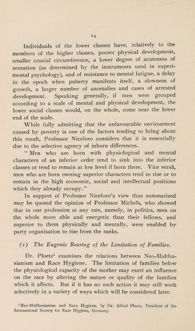 Individuals of the lower classes have, relatively to the members of the higher classes, poorer physical development, smaller cranial circumference, a lower degree of acuteness of sensation (as determined by the instruments used in experi¬ mental psychology), and of resistance to mental fatigue, a delay in the epoch when puberty manifests itself, a slowness of growth, a larger number of anomalies and cases of arrested development. Speaking generally, if men were grouped according to a scale of mental and physical development, the lower social classes would, on the whole, come near the lower end of the scale. While fully admitting that the unfavourable environment caused by poverty is one of the factors tending to bring about this result, Professor Niceforo considers that it is essentially due to the selective agency of inborn differences. “ Men who are born with physiological and mental characters of an inferior order tend to sink into the inferior classes or tend to remain at low level if born there. Vice versa, men who are born owning superior characters tend to rise or to remain in the high economic, social and intellectual positions which they already occupy.” In support of Professor Niceforo’s view thus summarized may be quoted the opinion of Professor Michels, who showed that in one profession at any rate, namely, in politics, men on the whole more able and energetic than their fellows, and superior to them physically and mentally, were enabled by party organisation to rise from the ranks. (c) The Eugenic Bearing of the Limitation of Families. Dr. Ploetz1 examines the relations between Neo-Malthu¬ sianism and Race Hygiene. The limitation of families below the physiological capacity of the mother may exert an influence on the race by altering the nature or quality of the families which it affects. But if it has no such action it may still work selectively in a variety of ways which will be considered later. 1 Neo-Malthusianism and Race Hygiene, by Dr. Alfred Ploetz, President of the International Society for Race Hygiene, Germany.