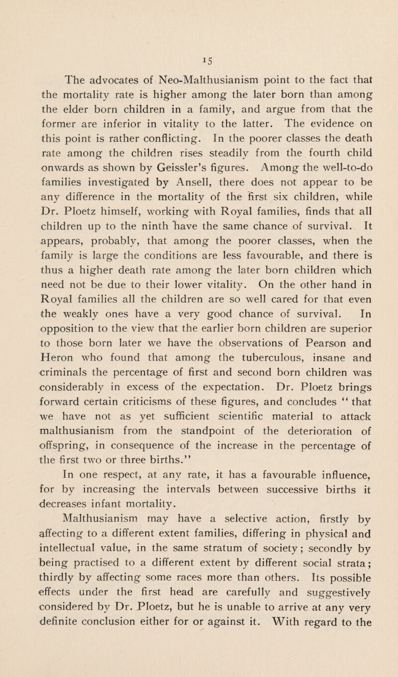 The advocates of Neo-Malthusianism point to the fact that the mortality rate is higher among the later born than among the elder born children in a family, and argue from that the former are inferior in vitality to the latter. The evidence on this point is rather conflicting. In the poorer classes the death rate among the children rises steadily from the fourth child onwards as shown by Geissler’s figures. Among the well-to-do families investigated by Ansell, there does not appear to be any difference in the mortality of the first six children, while Dr. Ploetz himself, working with Royal families, finds that all children up to the ninth have the same chance of survival. It appears, probably, that among the poorer classes, when the family is large the conditions are less favourable, and there is thus a higher death rate among the later born children which need not be due to their lower vitality. On the other hand in Royal families all the children are so well cared for that even the weakly ones have a very good chance of survival. In opposition to the view that the earlier born children are superior to those born later we have the observations of Pearson and Heron who found that among the tuberculous, insane and criminals the percentage of first and second born children was considerably in excess of the expectation. Dr. Ploetz brings forward certain criticisms of these figures, and concludes “ that we have not as yet sufficient scientific material to attack malthusianism from the standpoint of the deterioration of offspring, in consequence of the increase in the percentage of the first two or three births.” In one respect, at any rate, it has a favourable influence, for by increasing the intervals between successive births it decreases infant mortality. Malthusianism may have a selective action, firstly by affecting to a different extent families, differing in physical and intellectual value, in the same stratum of society; secondly by being practised to a different extent by different social strata; thirdly by affecting some races more than others. Its possible effects under the first head are carefully and suggestively considered by Dr. Ploetz, but he is unable to arrive at any very definite conclusion either for or against it. With regard to the