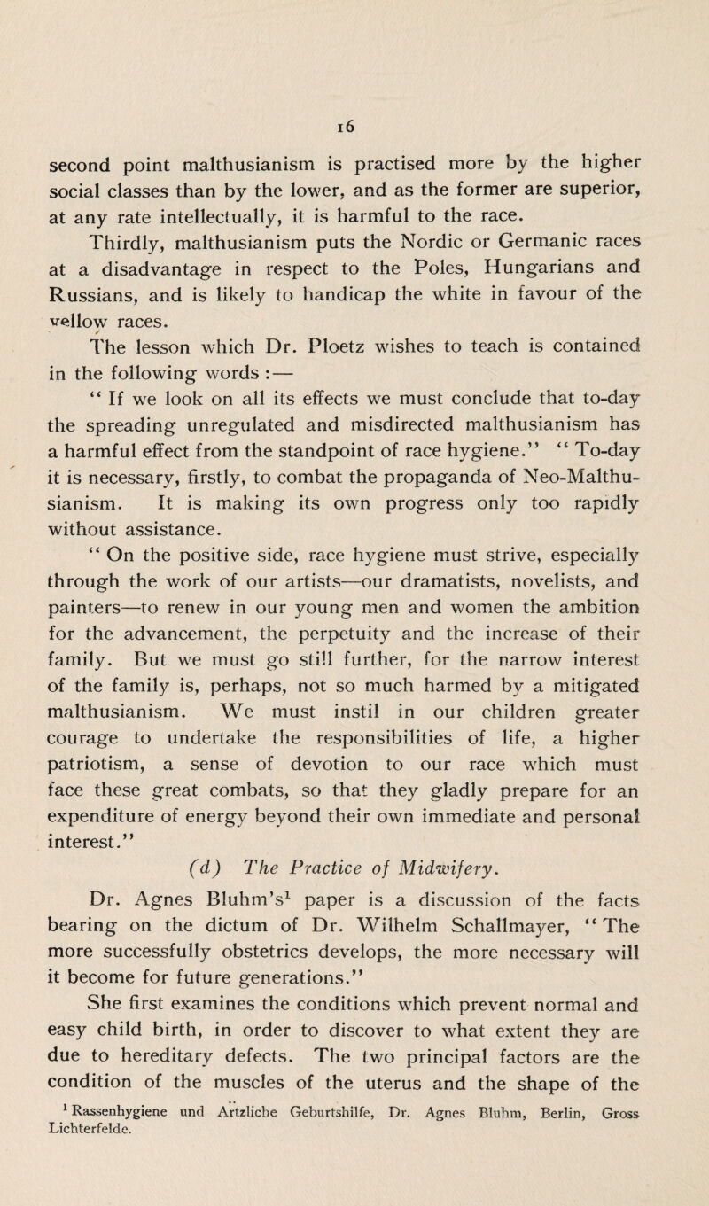 second point malthusianism is practised more by the higher social classes than by the lower, and as the former are superior, at any rate intellectually, it is harmful to the race. Thirdly, malthusianism puts the Nordic or Germanic races at a disadvantage in respect to the Poles, Hungarians and Russians, and is likely to handicap the white in favour of the vellow races. The lesson which Dr. Ploetz wishes to teach is contained in the following words : — “If we look on all its effects we must conclude that to-day the spreading unregulated and misdirected malthusianism has a harmful effect from the standpoint of race hygiene.’5 “ To-day it is necessary, firstly, to combat the propaganda of Neo-Malthu¬ sianism. It is making its own progress only too rapidly without assistance. “ On the positive side, race hygiene must strive, especially through the work of our artists—our dramatists, novelists, and painters—to renew in our young men and women the ambition for the advancement, the perpetuity and the increase of their family. But w7e must go still further, for the narrow interest of the family is, perhaps, not so much harmed by a mitigated malthusianism. We must instil in our children greater courage to undertake the responsibilities of life, a higher patriotism, a sense of devotion to our race which must face these great combats, so that they gladly prepare for an expenditure of energy beyond their own immediate and personal interest.” (d) The Practice of Midwifery. Dr. Agnes Bluhm’s1 paper is a discussion of the facts bearing on the dictum of Dr. Wilhelm Schallmayer, “ The more successfully obstetrics develops, the more necessary will it become for future generations.” She first examines the conditions which prevent normal and easy child birth, in order to discover to what extent they are due to hereditary defects. The two principal factors are the condition of the muscles of the uterus and the shape of the 1 Rassenhygiene und Artzliche Geburtshilfe, Dr. Agnes Bluhm, Berlin, Gross Lichterfelde.