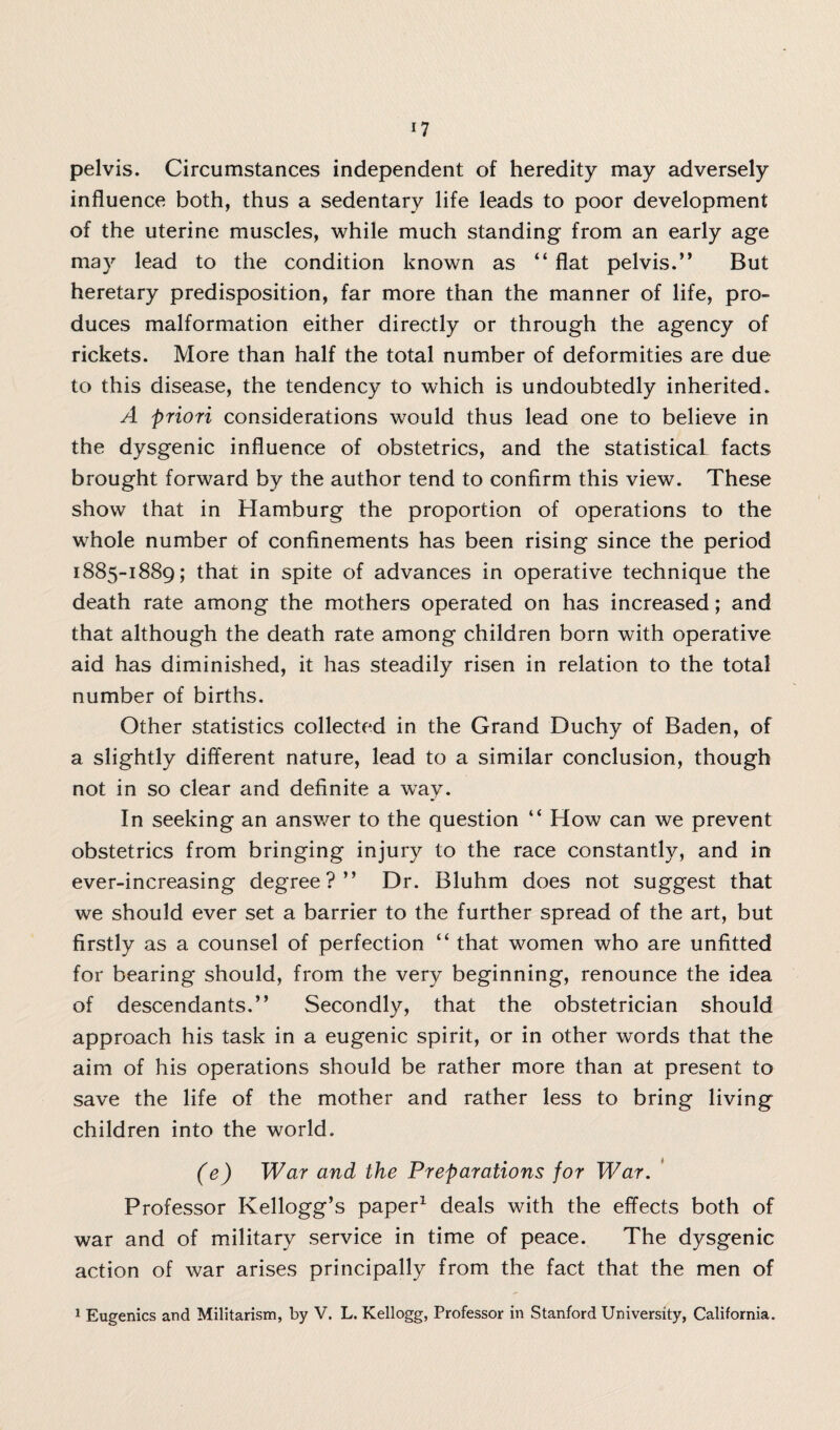 pelvis. Circumstances independent of heredity may adversely influence both, thus a sedentary life leads to poor development of the uterine muscles, while much standing from an early age may lead to the condition known as “ flat pelvis.” But heretary predisposition, far more than the manner of life, pro¬ duces malformation either directly or through the agency of rickets. More than half the total number of deformities are due to this disease, the tendency to which is undoubtedly inherited. A priori considerations would thus lead one to believe in the dysgenic influence of obstetrics, and the statistical facts brought forward by the author tend to confirm this view. These show that in Hamburg the proportion of operations to the whole number of confinements has been rising since the period 1885-1889; that in spite of advances in operative technique the death rate among the mothers operated on has increased; and that although the death rate among children born with operative aid has diminished, it has steadily risen in relation to the total number of births. Other statistics collected in the Grand Duchy of Baden, of a slightly different nature, lead to a similar conclusion, though not in so clear and definite a way. In seeking an answer to the question “ How can we prevent obstetrics from bringing injury to the race constantly, and in ever-increasing degree?” Dr. Bluhm does not suggest that we should ever set a barrier to the further spread of the art, but firstly as a counsel of perfection “ that women who are unfitted for bearing should, from the very beginning, renounce the idea of descendants.” Secondly, that the obstetrician should approach his task in a eugenic spirit, or in other words that the aim of his operations should be rather more than at present to save the life of the mother and rather less to bring living children into the world. (e) War and the Preparations for War. Professor Kellogg’s paper1 deals with the effects both of war and of military service in time of peace. The dysgenic action of war arises principally from the fact that the men of 1 Eugenics and Militarism, by V. L. Kellogg, Professor in Stanford University, California.