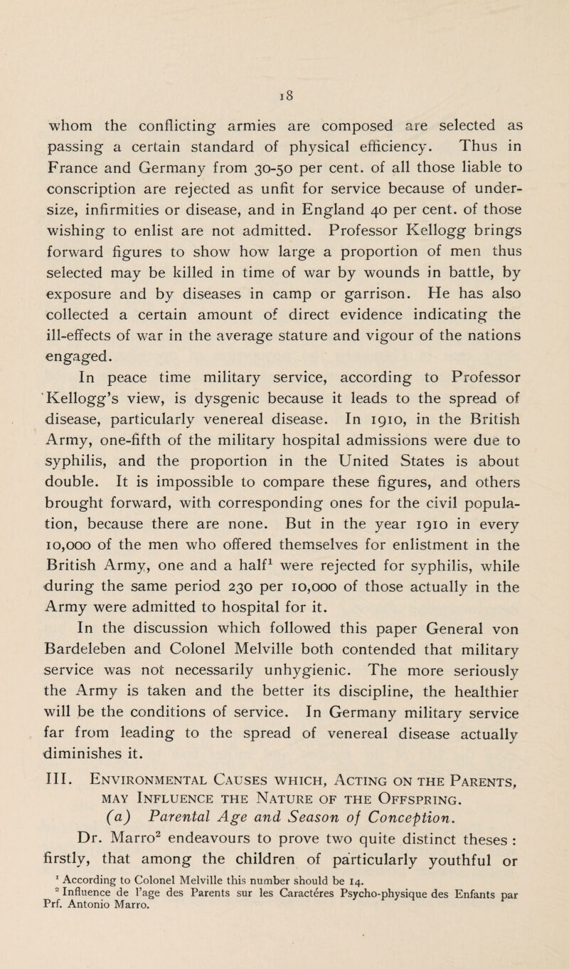 whom the conflicting armies are composed are selected as passing a certain standard of physical efficiency. Thus in France and Germany from 30-50 per cent, of all those liable to conscription are rejected as unfit for service because of under¬ size, infirmities or disease, and in England 40 per cent, of those wishing to enlist are not admitted. Professor Kellogg brings forward figures to show how large a proportion of men thus selected may be killed in time of war by wounds in battle, by exposure and by diseases in camp or garrison. He has also collected a certain amount of direct evidence indicating the ill-effects of war in the average stature and vigour of the nations engaged. In peace time military service, according to Professor 'Kellogg’s view, is dysgenic because it leads to the spread of disease, particularly venereal disease. In 1910, in the British Army, one-fifth of the military hospital admissions were due to syphilis, and the proportion in the United States is about double. It is impossible to compare these figures, and others brought forward, with corresponding ones for the civil popula¬ tion, because there are none. But in the year 1910 in every 10,000 of the men who offered themselves for enlistment in the British Army, one and a half1 were rejected for syphilis, while during the same period 230 per 10,000 of those actually in the Army were admitted to hospital for it. In the discussion which followed this paper General von Bardeleben and Colonel Melville both contended that military service was not necessarily unhygienic. The more seriously the Army is taken and the better its discipline, the healthier will be the conditions of service. In Germany military service far from leading to the spread of venereal disease actually diminishes it. III. Environmental Causes which, Acting on the Parents, may Influence the Nature of the Offspring. (a) Parental Age and Season of Conception. Dr. Marro2 endeavours to prove two quite distinct theses : firstly, that among the children of particularly youthful or 1 According to Colonel Melville this number should be 14. 2 Influence de l’age des Parents sur les Caracteres Psycho-physique des Enfants par Prf. Antonio Marro.