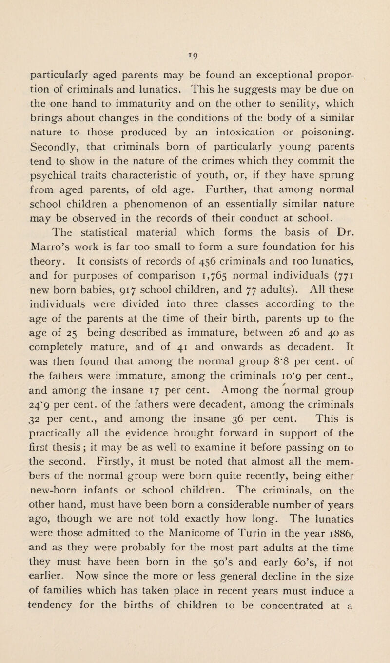 !9 particularly aged parents may be found an exceptional propor¬ tion of criminals and lunatics. This he suggests may be due on the one hand to immaturity and on the other to senility, which brings about changes in the conditions of the body of a similar nature to those produced by an intoxication or poisoning. Secondly, that criminals born of particularly young parents tend to show in the nature of the crimes which they commit the psychical traits characteristic of youth, or, if they have sprung from aged parents, of old age. Further, that among normal school children a phenomenon of an essentially similar nature may be observed in the records of their conduct at school. The statistical material which forms the basis of Dr. Marro’s work is far too small to form a sure foundation for his theory. It consists of records of 456 criminals and 100 lunatics, and for purposes of comparison 1,765 normal individuals (771 new born babies, 917 school children, and 77 adults). All these individuals were divided into three classes according to the age of the parents at the time of their birth, parents up to the age of 25 being described as immature, between 26 and 40 as completely mature, and of 41 and onwards as decadent. It was then found that among the normal group 8*8 per cent, of the fathers were immature, among the criminals 10*9 per cent., and among the insane 17 per cent. Among the normal group 24'9 per cent, of the fathers were decadent, among the criminals 32 per cent., and among the insane 36 per cent. This is practically all the evidence brought forward in support of the first thesis; it may be as well to examine it before passing on to the second. Firstly, it must be noted that almost all the mem¬ bers of the normal group were born quite recently, being either new-born infants or school children. The criminals, on the other hand, must have been born a considerable number of years ago, though we are not told exactly how long. The lunatics were those admitted to the Manicome of Turin in the year 1886, and as they were probably for the most part adults at the time they must have been born in the 5o’s and early 6o’s, if not earlier. Now since the more or less general decline in the size of families which has taken place in recent years must induce a tendency for the births of children to be concentrated at a