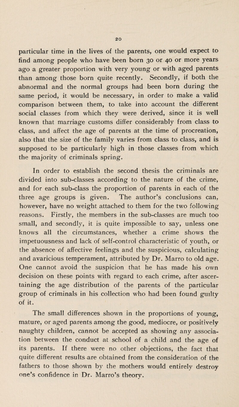 particular time in the lives of the parents, one would expect to find among people who have been born 30 or 40 or more years ago a greater proportion with very young or with aged parents than among those born quite recently. Secondly, if both the abnormal and the normal groups had been born during the same period, it would be necessary, in order to make a valid comparison between them, to take into account the different social classes from which they were derived, since it is well known that marriage customs differ considerably from class to class, and affect the age of parents at the time of procreation, also that the size of the family varies from class to class, and is supposed to be particularly high in those classes from which the majority of criminals spring. In order to establish the second thesis the criminals are divided into sub-classes according to the nature of the crime, and for each sub-class the proportion of parents in each of the three age groups is given. The author’s conclusions can, however, have no weight attached to them for the two following reasons. Firstlv, the members in the sub-classes are much too small, and secondly, it is quite impossible to say, unless one knows all the circumstances, whether a crime shows the impetuousness and lack of self-control characteristic of youth, or the absence of affective feelings and the suspicious, calculating and avaricious temperament, attributed by Dr. Marro to old age. One cannot avoid the suspicion that he has made his own decision on these points with regard to each crime, after ascer¬ taining the age distribution of the parents of the particular group of criminals in his collection who had been found guilty of it. The small differences shown in the proportions of young, mature, or aged parents among the good, mediocre, or positively naughty children, cannot be accepted as showing any associa¬ tion between the conduct at school of a child and the age of its parents. If there were no other objections, the fact that quite different results are obtained from the consideration of the fathers to those shown by the mothers would entirely destroy one’s confidence in Dr. Marro’s theory.