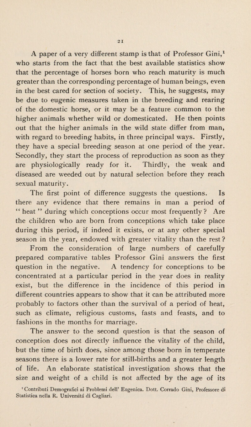 A paper of a very different stamp is that of Professor Gini,1 who starts from the fact that the best available statistics show that the percentage of horses born who reach maturity is much greater than the corresponding percentage of human beings, even in the best cared for section of society. This, he suggests, may be due to eugenic measures taken in the breeding and rearing of the domestic horse, or it may be a feature common to the higher animals whether wild or domesticated. He then points out that the higher animals in the wild state differ from man, with regard to breeding habits, in three principal ways. Firstly, they have a special breeding season at one period of the year. Secondly, they start the process of reproduction as soon as they are physiologically ready for it. Thirdly, the weak and diseased are weeded out by natural selection before they reach sexual maturity. The first point of difference suggests the questions. Is there any evidence that there remains in man a period of “ heat ” during which conceptions occur most frequently? Are the children who are born from conceptions which take place during this period, if indeed it exists, or at any other special season in the year, endowed with greater vitality than the rest ? From the consideration of large numbers of carefully prepared comparative tables Professor Gini answers the first question in the negative. A tendency for conceptions to be concentrated at a particular period in the year does in reality exist, but the difference in the incidence of this period in different countries appears to show that it can be attributed more probably to factors other than the survival of a period of heat, such as climate, religious customs, fasts and feasts, and to fashions in the months for marriage. The answer to the second question is that the season of conception does not directly influence the vitality of the child, but the time of birth does, since among those born in temperate seasons there is a lower rate for still-births and a greater length of life. An elaborate statistical investigation shows that the size and weight of a child is not affected by the age of its 1 Contributi Demografici ai Problemi dell’ Eugenica. Dott. Corrado Gini, Professore di Statistica nella R. Universita di Cagliari.