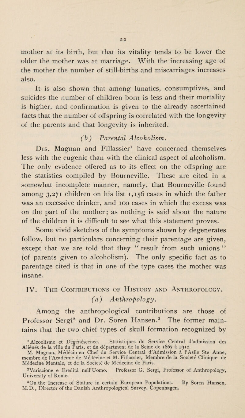mother at its birth, but that its vitality tends to be lower the older the mother was at marriage. With the increasing age of the mother the number of still-births and miscarriages increases also. It is also shown that among lunatics, consumptives, and suicides the number of children born is less and their mortality is higher, and confirmation is given to the already ascertained facts that the number of offspring is correlated with the longevity of the parents and that longevity is inherited. (b) Parental Alcoholism. Drs. Magnan and Fillassier1 have concerned themselves less with the eugenic than with the clinical aspect of alcoholism. The only evidence offered as to its effect on the offspring are the statistics compiled by Bourneville. These are cited in a somewhat incomplete manner, namely, that Bourneville found among 3,271 children on his list 1,156 cases in which the father was an excessive drinker, and 100 cases in which the excess was on the part of the mother; as nothing is said about the nature of the children it is difficult to see what this statement proves. Some vivid sketches of the symptoms shown by degenerates follow, but no particulars concerning their parentage are given, except that we are told that they “ result from such unions ” (of parents given to alcoholism). The only specific fact as to parentage cited is that in one of the type cases the mother was insane. IV. The Contributions of History and Anthropology. (a) Anthropology. Among the anthropological contributions are those of Professor Sergi2 and Dr. Soren Hansen.3 The former main¬ tains that the two chief types of skull formation recognized by 1 Alcoolisme et Degenescence. Staristiques du Service Central d’admission des Alienes de la ville du Paris, et du department de la Seine de 1867 a 1912. M. Magnan, Medecin en Chef du Service Central d’Admission a l’Asile Ste Anne, membre de 1’Academie de Medecine et M. Fillassier, Membre de la Societe Clinique de Medecine Mentale, et de la Societe de Medecine de Paris. 2Variazione e Eredita nell’Uomo. Professor G. Sergi, Professor of Anthropology, University of Rome. 3 On the Increase of Stature in certain European Populations. By Soren Hansen, M.D., Director of the Danish Anthropological Survey, Copenhagen.