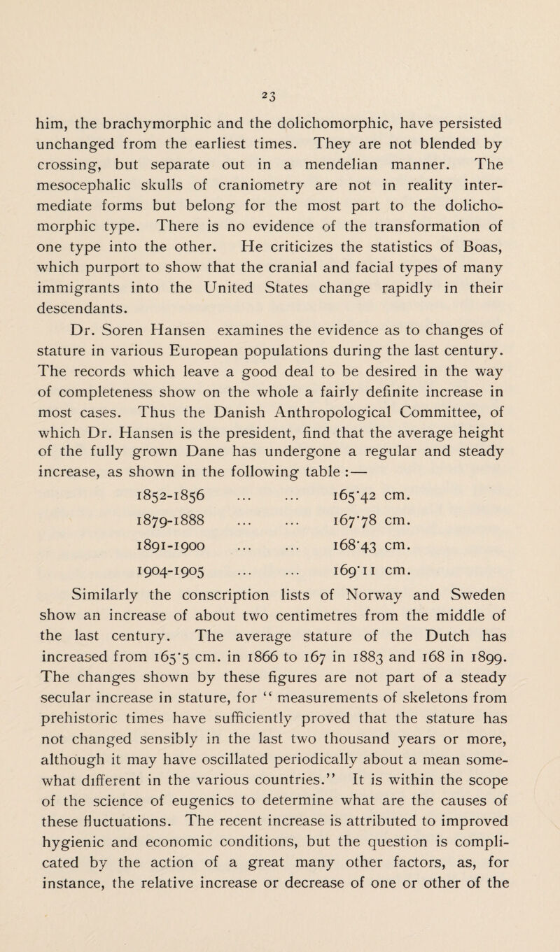 him, the brachymorphic and the dolichomorphic, have persisted unchanged from the earliest times. They are not blended by crossing, but separate out in a mendelian manner. The mesocephalic skulls of craniometry are not in reality inter¬ mediate forms but belong for the most part to the dolicho¬ morphic type. There is no evidence of the transformation of one type into the other. He criticizes the statistics of Boas, which purport to show that the cranial and facial types of many immigrants into the United States change rapidly in their descendants. Dr. Soren Hansen examines the evidence as to changes of stature in various European populations during the last century. The records which leave a good deal to be desired in the way of completeness show on the whole a fairly definite increase in most cases. Thus the Danish Anthropological Committee, of which Dr. Hansen is the president, find that the average height of the fully grown Dane has undergone a regular and steady increase, as shown in the following table : — 1852-1856 ... ... 165*42 cm. 1879-1888 ... ... 167*78 cm. 1891-1900 1904-1905 168*43 cm. 169*11 cm. Similarly the conscription lists of Norway and Sweden show an increase of about two centimetres from the middle of the last century. The average stature of the Dutch has increased from 165*5 cm- m J866 to 167 in 1883 and 168 in 1899. The changes shown by these figures are not part of a steady secular increase in stature, for “ measurements of skeletons from prehistoric times have sufficiently proved that the stature has not changed sensibly in the last two thousand years or more, although it may have oscillated periodically about a mean some¬ what different in the various countries.” It is within the scope of the science of eugenics to determine what are the causes of these fluctuations. The recent increase is attributed to improved hygienic and economic conditions, but the question is compli¬ cated by the action of a great many other factors, as, for instance, the relative increase or decrease of one or other of the