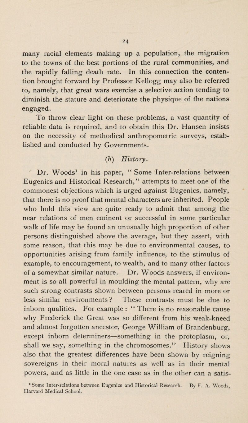 many racial elements making up a population, the migration to the towns of the best portions of the rural communities, and the rapidly falling death rate. In this connection the conten¬ tion brought forward by Professor Kellogg may also be referred to, namely, that great wars exercise a selective action tending to diminish the stature and deteriorate the physique of the nations engaged. To throw clear light on these problems, a vast quantity of reliable data is required, and to obtain this Dr. Hansen insists on the necessity of methodical anthropometric surveys, estab¬ lished and conducted by Governments. (b) History. Dr. Woods1 in his paper, “ Some Inter-relations between Eugenics and Historical Research,’5 attempts to meet one of the commonest objections which is urged against Eugenics, namely, that there is no proof that mental characters are inherited. People who hold this view are quite ready to admit that among the near relations of men eminent or successful in some particular walk of life may be found an unusually high proportion of other persons distinguished above the average, but they assert, with some reason, that this may be due to environmental causes, to opportunities arising from family influence, to the stimulus of example, to encouragement, to wealth, and to many other factors of a somewhat similar nature. Dr. Woods answers, if environ¬ ment is so all powerful in moulding the mental pattern, why are such strong contrasts shown between persons reared in more or less similar environments? These contrasts must be due to inborn qualities. For example : “ There is no reasonable cause why Frederick the Great was so different from his weak-kneed and almost forgotten ancestor, George William of Brandenburg, except inborn determiners—something in the protoplasm, or, shall we say, something in the chromosomes.” History shows also that the greatest differences have been shown by reigning sovereigns in their moral natures as well as in their mental powers, and as little in the one case as in the other can a satis- 1 Some Inter-relations between Eugenics and Historical Research. By F. A. Woods, Harvard Medical School.