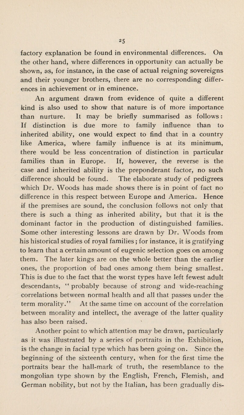 factory explanation be found in environmental differences. On the other hand, where differences in opportunity can actually be shown, as, for instance, in the case of actual reigning sovereigns and their younger brothers, there are no corresponding differ¬ ences in achievement or in eminence. An argument drawn from evidence of quite a different kind is also used to show that nature is of more importance than nurture. It may be briefly summarised as follows: If distinction is due more to family influence than to inherited ability, one would expect to find that in a country like America, where family influence is at its minimum, there would be less concentration of distinction in particular families than in Europe. If, however, the reverse is the case and inherited ability is the preponderant factor, no such difference should be found. The elaborate study of pedigrees which Dr. Woods has made shows there is in point of fact no difference in this respect between Europe and America. Hence if the premises are sound, the conclusion follows not only that there is such a thing as inherited ability, but that it is the dominant factor in the production of distinguished families. Some other interesting lessons are drawn by Dr. Woods from his historical studies of royal families ; for instance, it is gratifying to learn that a certain amount of eugenic selection goes on among them. The later kings are on the whole better than the earlier ones, the proportion of bad ones among them being smallest. This is due to the fact that the worst types have left fewest adult descendants, “ probably because of strong and wide-reaching correlations between normal health and all that passes under the term morality.” At the same time on account of the correlation between morality and intellect, the average of the latter quality has also been raised. Another point to which attention may be drawn, particularly as it was illustrated by a series of portraits in the Exhibition, is the change in facial type which has been going on. Since the beginning of the sixteenth century, when for the first time the portraits bear the hall-mark of truth, the resemblance to the mongolian type shown by the English, French, Flemish, and German nobility, but not by the Italian, has been gradually dis-