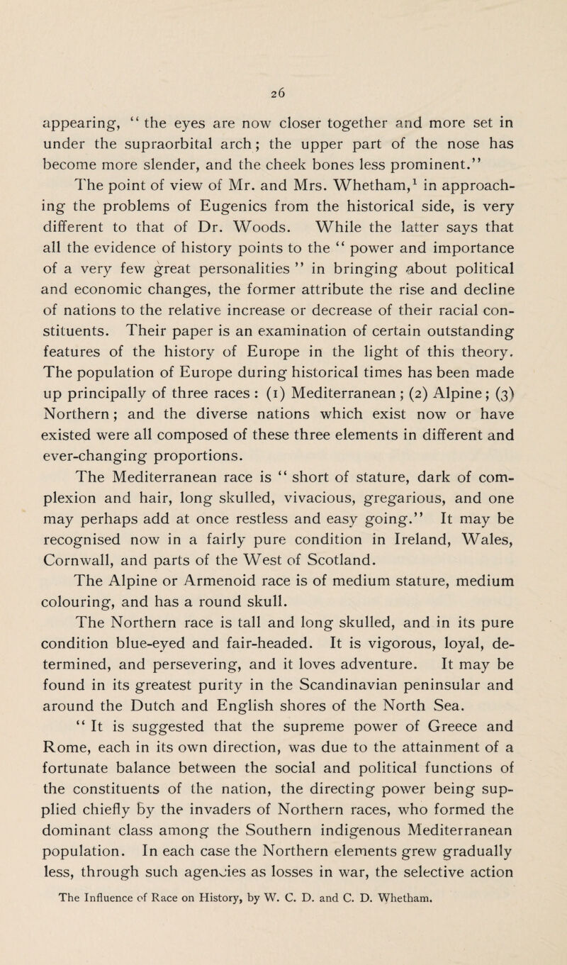 appearing, “ the eyes are now closer together and more set in under the supraorbital arch; the upper part of the nose has become more slender, and the cheek bones less prominent.” The point of view of Mr. and Mrs. Whetham,1 in approach¬ ing the problems of Eugenics from the historical side, is very different to that of Dr. Woods. While the latter says that all the evidence of history points to the “ power and importance of a very few great personalities ” in bringing about political and economic changes, the former attribute the rise and decline of nations to the relative increase or decrease of their racial con¬ stituents. Their paper is an examination of certain outstanding features of the history of Europe in the light of this theory. The population of Europe during historical times has been made up principally of three races : (i) Mediterranean; (2) Alpine; (3) Northern; and the diverse nations which exist now or have existed were all composed of these three elements in different and ever-changing proportions. The Mediterranean race is “ short of stature, dark of com¬ plexion and hair, long skulled, vivacious, gregarious, and one may perhaps add at once restless and easy going.” It may be recognised now in a fairly pure condition in Ireland, Wales, Cornwall, and parts of the West of Scotland. The Alpine or Armenoid race is of medium stature, medium colouring, and has a round skull. The Northern race is tall and long skulled, and in its pure condition blue-eyed and fair-headed. It is vigorous, loyal, de¬ termined, and persevering, and it loves adventure. It may be found in its greatest purity in the Scandinavian peninsular and around the Dutch and English shores of the North Sea. “It is suggested that the supreme power of Greece and Rome, each in its own direction, was due to the attainment of a fortunate balance between the social and political functions of the constituents of the nation, the directing power being sup¬ plied chiefly By the invaders of Northern races, who formed the dominant class among the Southern indigenous Mediterranean population. In each case the Northern elements grew gradually less, through such agencies as losses in war, the selective action The Influence of Race on History, by W. C. D. and C. D. Whetham.