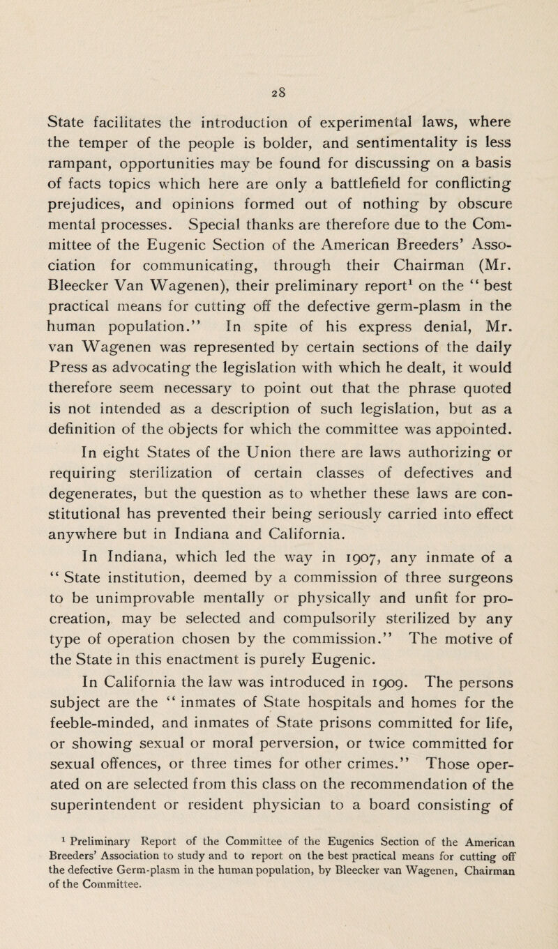 State facilitates the introduction of experimental laws, where the temper of the people is bolder, and sentimentality is less rampant, opportunities may be found for discussing on a basis of facts topics which here are only a battlefield for conflicting prejudices, and opinions formed out of nothing by obscure mental processes. Special thanks are therefore due to the Com¬ mittee of the Eugenic Section of the American Breeders’ Asso¬ ciation for communicating, through their Chairman (Mr. Bleecker Van Wagenen), their preliminary report1 on the “ best practical means for cutting off the defective germ-plasm in the human population.” In spite of his express denial, Mr. van Wagenen was represented by certain sections of the daily Press as advocating the legislation with which he dealt, it would therefore seem necessary to point out that the phrase quoted is not intended as a description of such legislation, but as a definition of the objects for which the committee was appointed. In eight States of the Union there are laws authorizing or requiring sterilization of certain classes of defectives and degenerates, but the question as to whether these laws are con¬ stitutional has prevented their being seriously carried into effect anywhere but in Indiana and California. In Indiana, which led the way in 1907, any inmate of a “ State institution, deemed by a commission of three surgeons to be unimprovable mentally or physically and unfit for pro¬ creation, may be selected and compulsorily sterilized by any type of operation chosen by the commission.” The motive of the State in this enactment is purely Eugenic. In California the law was introduced in 1909. The persons subject are the “ inmates of State hospitals and homes for the feeble-minded, and inmates of State prisons committed for life, or showing sexual or moral perversion, or twice committed for sexual offences, or three times for other crimes.” Those oper¬ ated on are selected from this class on the recommendation of the superintendent or resident physician to a board consisting of 1 Preliminary Report of the Committee of the Eugenics Section of the American Breeders’ Association to study and to report on the best practical means for cutting off the defective Germ-plasm in the human population, by Bleecker van Wagenen, Chairman of the Committee.