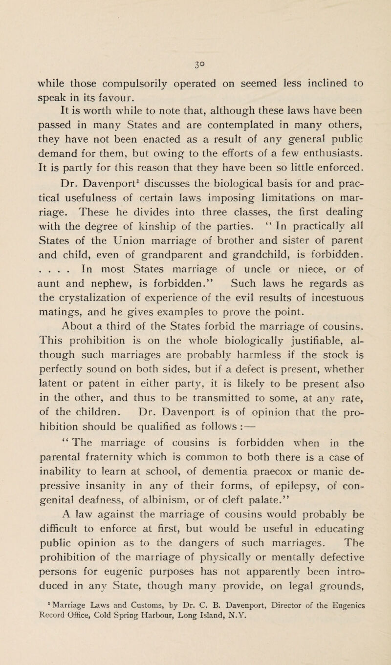 while those compulsorily operated on seemed less inclined to speak in its favour. It is worth while to note that, although these laws have been passed in many States and are contemplated in many others, they have not been enacted as a result of any general public demand for them, but owing to the efforts of a few enthusiasts. It is partly for this reason that they have been so little enforced. Dr. Davenport1 discusses the biological basis for and prac¬ tical usefulness of certain laws imposing limitations on mar¬ riage. These he divides into three classes, the first dealing with the degree of kinship of the parties. “ In practically all States of the Union marriage of brother and sister of parent and child, even of grandparent and grandchild, is forbidden. . . . . In most States marriage of uncle or niece, or of aunt and nephew, is forbidden.” Such laws he regards as the crystalization of experience of the evil results of incestuous matings, and he gives examples to prove the point. About a third of the States forbid the marriage of cousins. This prohibition is on the whole biologically justifiable, al¬ though such marriages are probably harmless if the stock is perfectly sound on both sides, but if a defect is present, whether latent or patent in either party, it is likely to be present also in the other, and thus to be transmitted to some, at any rate, of the children. Dr. Davenport is of opinion that the pro¬ hibition should be qualified as follows : — “ The marriage of cousins is forbidden when in the parental fraternity which is common to both there is a case of inability to learn at school, of dementia praecox or manic de¬ pressive insanity in any of their forms, of epilepsy, of con¬ genital deafness, of albinism, or of cleft palate.” A law against the marriage of cousins would probably be difficult to enforce at first, but would be useful in educating public opinion as to the dangers of such marriages. The prohibition of the marriage of physically or mentally defective persons for eugenic purposes has not apparently been intro¬ duced in any State, though many provide, on legal grounds, 1 Marriage Laws and Customs, by Dr. C. B. Davenport, Director of the Eugenics Record Office, Cold Spring Harbour, Long Island, N.Y.
