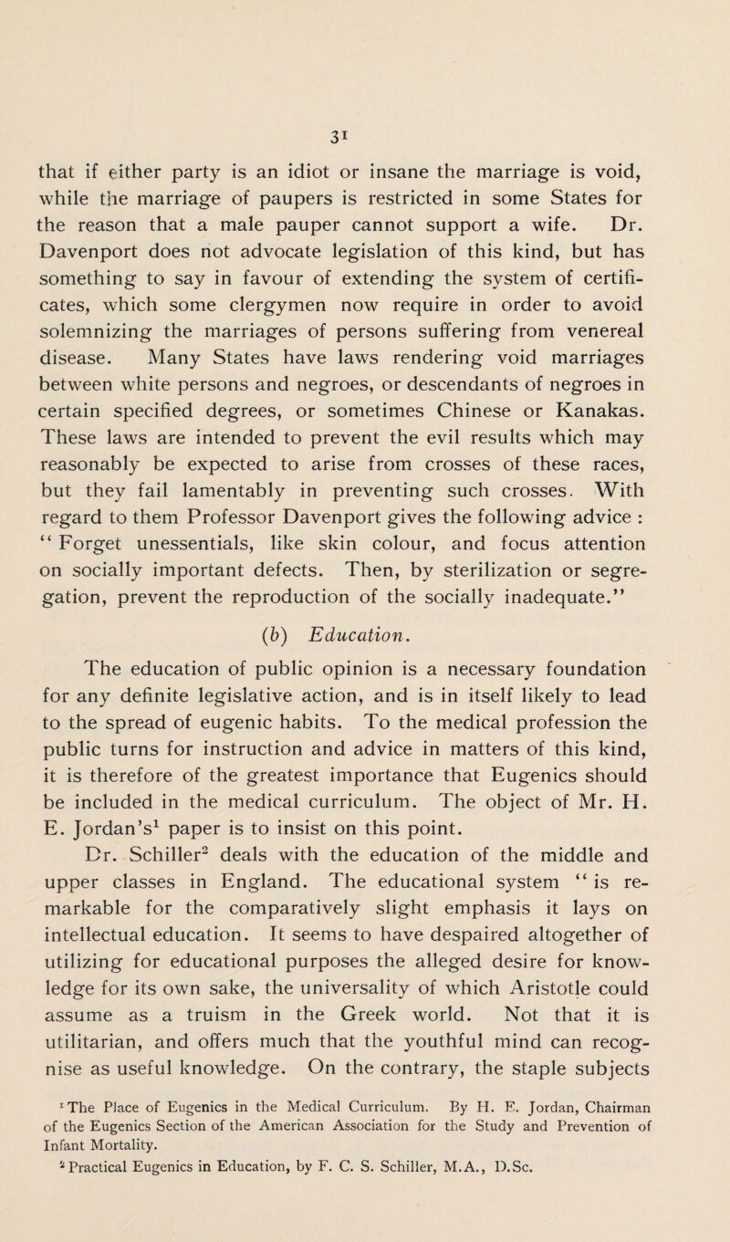 that if either party is an idiot or insane the marriage is void, while the marriage of paupers is restricted in some States for the reason that a male pauper cannot support a wife. Dr. Davenport does not advocate legislation of this kind, but has something to say in favour of extending the system of certifi¬ cates, which some clergymen now require in order to avoid solemnizing the marriages of persons suffering from venereal disease. Many States have laws rendering void marriages between white persons and negroes, or descendants of negroes in certain specified degrees, or sometimes Chinese or Kanakas. These laws are intended to prevent the evil results which may reasonably be expected to arise from crosses of these races, but they fail lamentably in preventing such crosses. With regard to them Professor Davenport gives the following advice : “ Forget unessentials, like skin colour, and focus attention on socially important defects. Then, by sterilization or segre¬ gation, prevent the reproduction of the socially inadequate.” (b) Education. The education of public opinion is a necessary foundation for any definite legislative action, and is in itself likely to lead to the spread of eugenic habits. To the medical profession the public turns for instruction and advice in matters of this kind, it is therefore of the greatest importance that Eugenics should be included in the medical curriculum. The object of Mr. H. E. Jordan’s1 paper is to insist on this point. Dr. Schiller2 deals with the education of the middle and upper classes in England. The educational system ” is re¬ markable for the comparatively slight emphasis it lays on intellectual education. It seems to have despaired altogether of utilizing for educational purposes the alleged desire for know¬ ledge for its own sake, the universality of which Aristotle could assume as a truism in the Greek world. Not that it is utilitarian, and offers much that the youthful mind can recog¬ nise as useful knowledge. On the contrary, the staple subjects xThe PJace of Eugenics in the Medical Curriculum. By Ii. E. Jordan, Chairman of the Eugenics Section of the American Association for the Study and Prevention of Infant Mortality. 'l Practical Eugenics in Education, by F. C. S. Schiller, M.A., D.Sc.