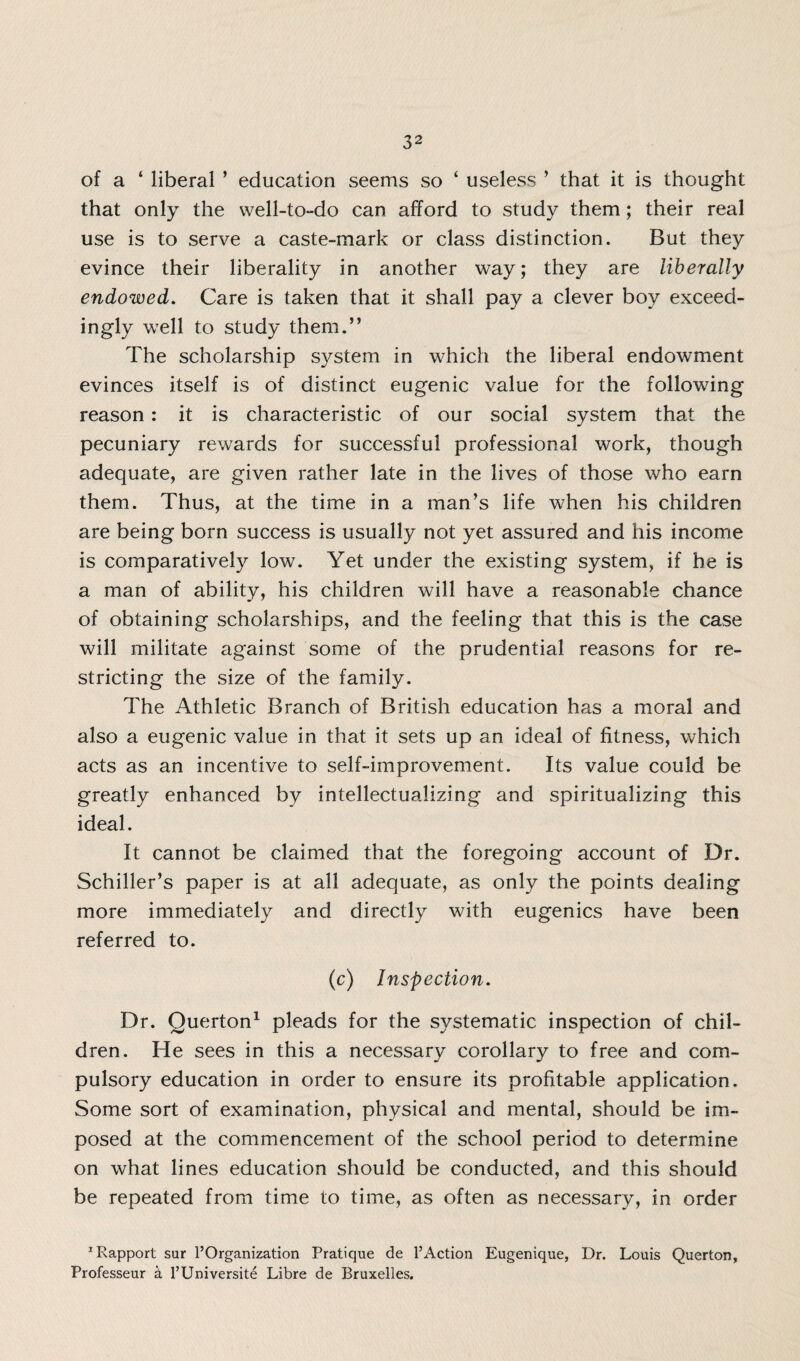 of a ‘ liberal ’ education seems so ‘ useless ’ that it is thought that only the well-to-do can afford to study them; their real use is to serve a caste-mark or class distinction. But they evince their liberality in another way; they are liberally endowed. Care is taken that it shall pay a clever boy exceed¬ ingly well to study them.” The scholarship system in which the liberal endowment evinces itself is of distinct eugenic value for the following reason : it is characteristic of our social system that the pecuniary rewards for successful professional work, though adequate, are given rather late in the lives of those who earn them. Thus, at the time in a man’s life when his children are being born success is usually not yet assured and his income is comparatively low. Yet under the existing system, if he is a man of ability, his children will have a reasonable chance of obtaining scholarships, and the feeling that this is the case will militate against some of the prudential reasons for re¬ stricting the size of the family. The Athletic Branch of British education has a moral and also a eugenic value in that it sets up an ideal of fitness, which acts as an incentive to self-improvement. Its value could be greatly enhanced by intellectualizing and spiritualizing this ideal. It cannot be claimed that the foregoing account of Dr. Schiller’s paper is at all adequate, as only the points dealing more immediately and directly with eugenics have been referred to. (c) Inspection. Dr. Querton1 pleads for the systematic inspection of chil¬ dren. He sees in this a necessary corollary to free and com¬ pulsory education in order to ensure its profitable application. Some sort of examination, physical and mental, should be im¬ posed at the commencement of the school period to determine on what lines education should be conducted, and this should be repeated from time to time, as often as necessary, in order 1 Rapport sur 1’Organization Pratique de l’Action Eugenique, Dr. Louis Querton, Professeur & l’Universite Libre de Bruxelles.