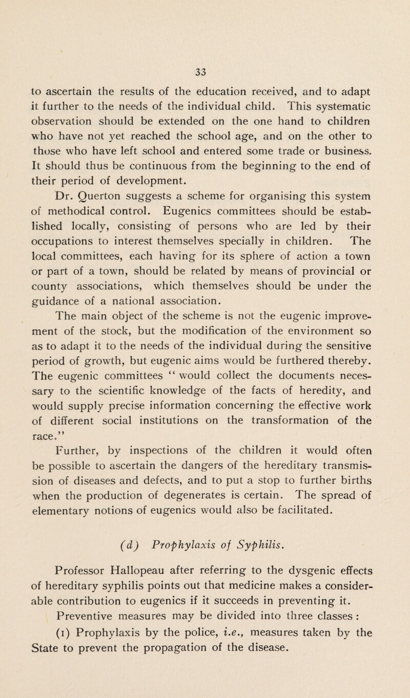 to ascertain the results of the education received, and to adapt it further to the needs of the individual child. This systematic observation should be extended on the one hand to children who have not yet reached the school age, and on the other to those who have left school and entered some trade or business. It should thus be continuous from the beginning to the end of their period of development. Dr. Querton suggests a scheme for organising this system of methodical control. Eugenics committees should be estab¬ lished locally, consisting of persons who are led by their occupations to interest themselves specially in children. The local committees, each having for its sphere of action a town or part of a town, should be related by means of provincial or county associations, which themselves should be under the guidance of a national association. The main object of the scheme is not the eugenic improve¬ ment of the stock, but the modification of the environment so as to adapt it to the needs of the individual during the sensitive period of growth, but eugenic aims would be furthered thereby. The eugenic committees “ w7ould collect the documents neces¬ sary to the scientific knowledge of the facts of heredity, and would supply precise information concerning the effective w7ork of different social institutions on the transformation of the race,” Further, by inspections of the children it would often be possible to ascertain the dangers of the hereditary transmis¬ sion of diseases and defects, and to put a stop to further births when the production of degenerates is certain. The spread of elementary notions of eugenics would also be facilitated. (d) Prophylaxis of Syphilis. Professor Hallopeau after referring to the dysgenic effects of hereditary syphilis points out that medicine makes a consider¬ able contribution to eugenics if it succeeds in preventing it. Preventive measures may be divided into three classes : (i) Prophylaxis by the police, i.e., measures taken by the State to prevent the propagation of the disease.