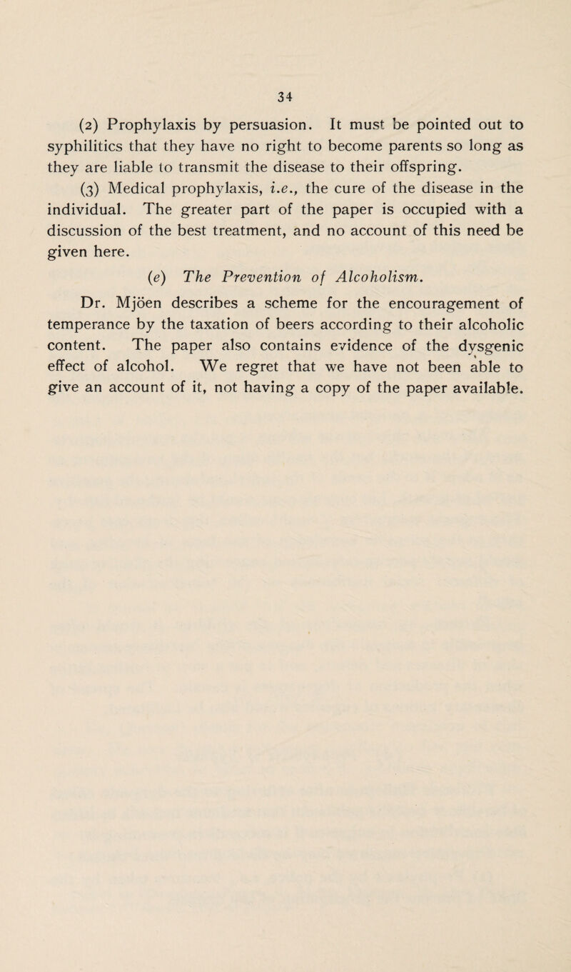 (2) Prophylaxis by persuasion. It must be pointed out to syphilitics that they have no right to become parents so long as they are liable to transmit the disease to their offspring. (3) Medical prophylaxis, i.e., the cure of the disease in the individual. The greater part of the paper is occupied with a discussion of the best treatment, and no account of this need be given here. (e) The Prevention of Alcoholism. Dr. Mjoen describes a scheme for the encouragement of temperance by the taxation of beers according to their alcoholic content. The paper also contains evidence of the dysgenic effect of alcohol. We regret that we have not been able to give an account of it, not having a copy of the paper available.