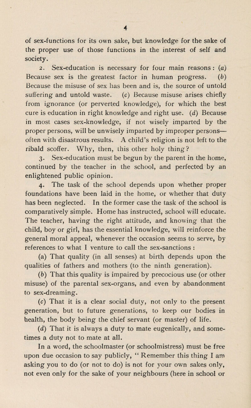 of sex-functions for its own sake, but knowledge for the sake of the proper use of those functions in the interest of self and society. 2. Sex-education is necessary for four main reasons: (a) Because sex is the greatest factor in human progress. (b) Because the misuse of sex has been and is, the source of untold suffering and untold waste. (c) Because misuse arises chiefly from ignorance (or perverted knowledge), for which the best cure is education in right knowledge and right use. (d) Because in most cases sex-knowledge, if not wisely imparted by the proper persons, will be unwisely imparted by improper persons— often with disastrous results. A child’s religion is not left to the ribald scoffer. Why, then, this other holy thing ? 3. Sex-education must be begun by the parent in the home, continued by the teacher in the school, and perfected by an enlightened public opinion. 4. The task of the school depends upon whether proper foundations have been laid in the home, or whether that duty has been neglected. In the former case the task of the school is comparatively simple. Home has instructed, school will educate. The teacher, having the right attitude, and knowing that the child, boy or girl, has the essential knowledge, will reinforce the general moral appeal, whenever the occasion seems to serve, by references to what I venture to call the sex-sanctions : (a) That quality (in all senses) at birth depends upon the qualities of fathers and mothers (to the ninth generation). (b) That this quality is impaired by precocious use (or other misuse) of the parental sex-organs, and even by abandonment to sex-dreaming. (c) That it is a clear social duty, not only to the present generation, but to future generations, to keep our bodies in health, the body being the chief servant (or master) of life. (d) That it is always a duty to mate eugenically, and some¬ times a duty not to mate at all. In a word, the schoolmaster (or schoolmistress) must be free upon due occasion to say publicly, “ Remember this thing I am asking you to do (or not to do) is not for your own sakes only, not even only for the sake of your neighbours (here in school or
