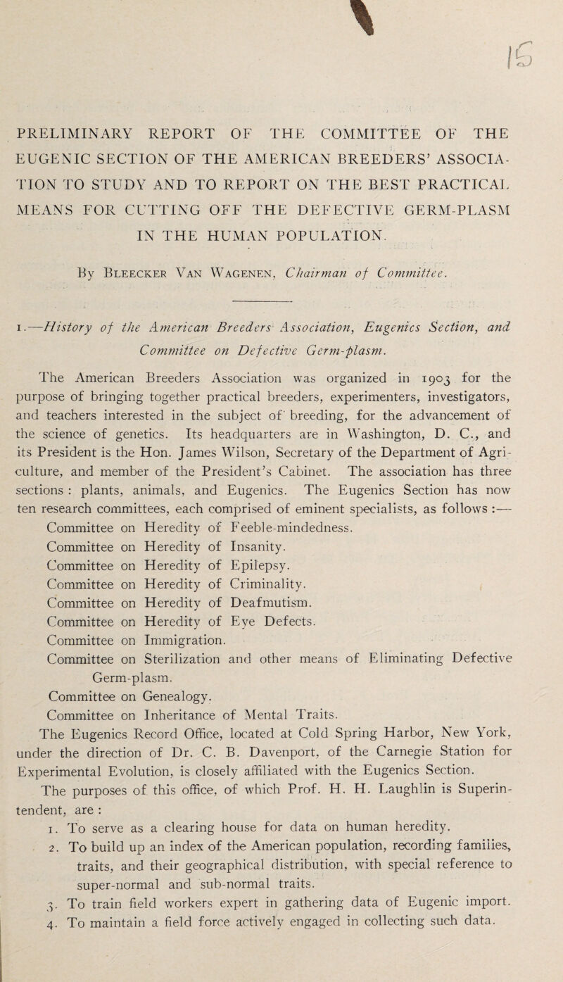 PRELIMINARY REPORT OF THE COMMITTEE OF THE EUGENIC SECTION OF THE AMERICAN BREEDERS’ ASSOCIA¬ TION TO STUDY AND TO REPORT ON THE BEST PRACTICAL MEANS FOR CUTTING OFF THE DEFECTIVE GERM-PLASM IN THE HUMAN POPULATION. By Bleecker Van Wagenen, Chairman of Committee. i.—History of the American Breeders Association, Eugenics Section, and Committee on Defective Germ-plasm. The American Breeders Association was organized in 1903 for the purpose of bringing together practical breeders, experimenters, investigators, and teachers interested in the subject of' breeding, for the advancement of the science of genetics. Its headquarters are in Washington, D. C., and its President is the Hon. James Wilson, Secretary of the Department of Agri¬ culture, and member of the President’s Cabinet. The association has three sections : plants, animals, and Eugenics. The Eugenics Section has now ten research committees, each comprised of eminent specialists, as follows :— Committee on Heredity of Feeble-mindedness. Committee on Heredity of Insanity. Committee on Heredity of Epilepsy. Committee on Heredity of Criminality. Committee on Heredity of Deaf mutism. Committee on Heredity of Eye Defects. Committee on Immigration. Committee on Sterilization and other means of Eliminating Defective Germ-plasm. Committee on Genealogy. Committee on Inheritance of Mental Traits. The Eugenics Record Office, located at Cold Spring Harbor, New York, under the direction of Dr. C. B. Davenport, of the Carnegie Station for Experimental Evolution, is closely affiliated with the Eugenics Section. The purposes of this office, of which Prof. H. H. Laughlin is Superin¬ tendent, are : 1. To serve as a clearing house for data on human heredity. 2. To build up an index of the American population, recording families, traits, and their geographical distribution, with special reference to super-normal and sub-normal traits. 3. To train field workers expert in gathering data of Eugenic import. 4. To maintain a field force actively engaged in collecting such data.