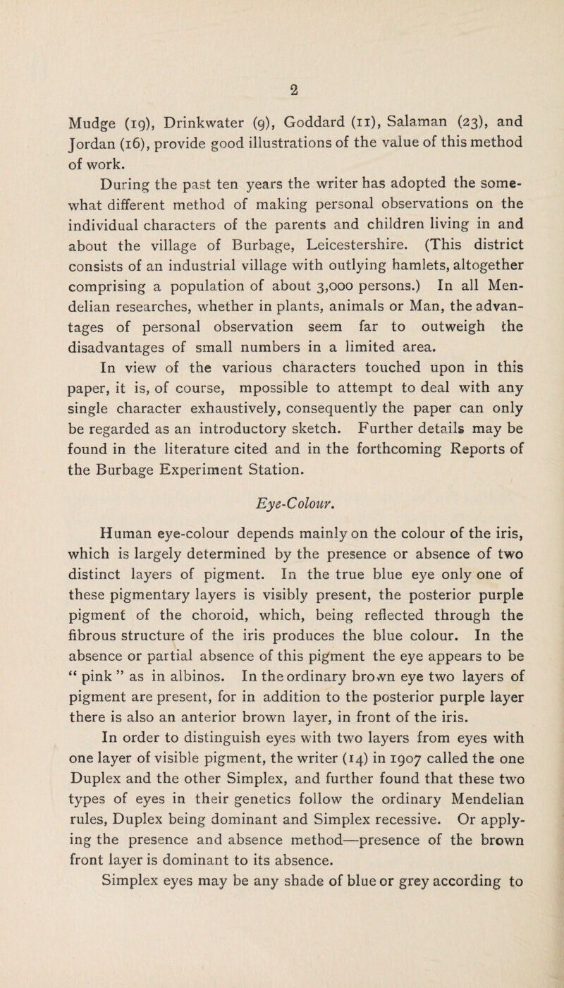 Mudge (19), Drinkwater (9), Goddard (11), Salaman (23), and Jordan (16), provide good illustrations of the value of this method of work. During the past ten years the writer has adopted the some¬ what different method of making personal observations on the individual characters of the parents and children living in and about the village of Burbage, Leicestershire. (This district consists of an industrial village with outlying hamlets, altogether comprising a population of about 3,000 persons.) In all Men- delian researches, whether in plants, animals or Man, the advan¬ tages of personal observation seem far to outweigh the disadvantages of small numbers in a limited area. In view of the various characters touched upon in this paper, it is, of course, mpossible to attempt to deal with any single character exhaustively, consequently the paper can only be regarded as an introductory sketch. Further details may be found in the literature cited and in the forthcoming Reports of the Burbage Experiment Station. Eye-Colour. Human eye-colour depends mainly on the colour of the iris, which is largely determined by the presence or absence of two distinct layers of pigment. In the true blue eye only one of these pigmentary layers is visibly present, the posterior purple pigment of the choroid, which, being reflected through the fibrous structure of the iris produces the blue colour. In the absence or partial absence of this pigment the eye appears to be “ pink ” as in albinos. In the ordinary brown eye two layers of pigment are present, for in addition to the posterior purple layer there is also an anterior brown layer, in front of the iris. In order to distinguish eyes with two layers from eyes with one layer of visible pigment, the writer (14) in 1907 called the one Duplex and the other Simplex, and further found that these two types of eyes in their genetics follow the ordinary Mendelian rules, Duplex being dominant and Simplex recessive. Or apply¬ ing the presence and absence method—presence of the brown front layer is dominant to its absence. Simplex eyes may be any shade of blue or grey according to