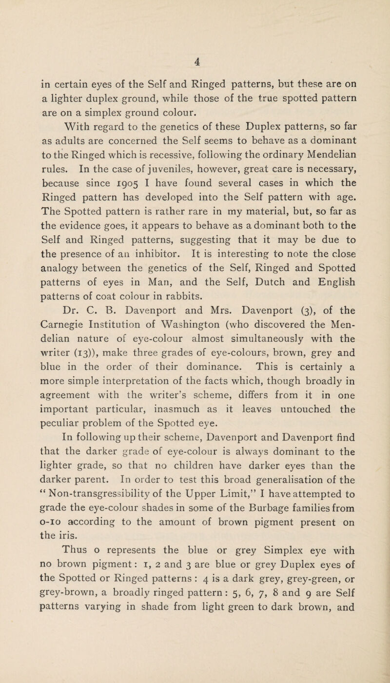 in certain eyes of the Self and Ringed patterns, but these are on a lighter duplex ground, while those of the true spotted pattern are on a simplex ground colour. With regard to the genetics of these Duplex patterns, so far as adults are concerned the Self seems to behave as a dominant to the Ringed which is recessive, following the ordinary Mendelian rules. In the case of juveniles, however, great care is necessary, because since 1905 I have found several cases in which the Ringed pattern has developed into the Self pattern with age. The Spotted pattern is rather rare in my material, but, so far as the evidence goes, it appears to behave as a dominant both to the Self and Ringed patterns, suggesting that it may be due to the presence of an inhibitor. It is interesting to note the close analogy between the genetics of the Self, Ringed and Spotted patterns of eyes in Man, and the Self, Dutch and English patterns of coat colour in rabbits. Dr. C. B. Davenport and Mrs. Davenport (3), of the Carnegie Institution of Washington (who discovered the Men¬ delian nature of eye-colour almost simultaneously with the writer (13)), make three grades of eye-colours, brown, grey and blue in the order of their dominance. This is certainly a more simple interpretation of the facts which, though broadly in agreement with the writer’s scheme, differs from it in one important particular, inasmuch as it leaves untouched the peculiar problem of the Spotted eye. In following up their scheme, Davenport and Davenport find that the darker grade of eye-colour is always dominant to the lighter grade, so that no children have darker eyes than the darker parent. In order to test this broad generalisation of the “ Non-transgressibility of the Upper Limit,” I have attempted to grade the eye-colour shades in some of the Burbage families from 0-10 according to the amount of brown pigment present on the iris. Thus o represents the blue or grey Simplex eye with no brown pigment: 1, 2 and 3 are blue or grey Duplex eyes of the Spotted or Ringed patterns : 4 is a dark grey, grey-green, or grey-brown, a broadly ringed pattern: 5, 6, 7, 8 and 9 are Self patterns varying in shade from light green to dark brown, and