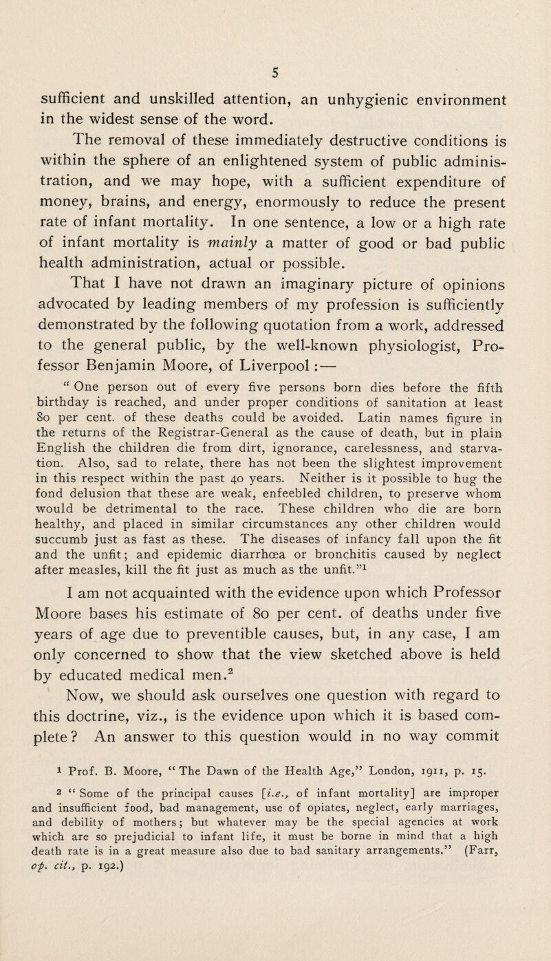 sufficient and unskilled attention, an unhygienic environment in the widest sense of the word. The removal of these immediately destructive conditions is within the sphere of an enlightened system of public adminis¬ tration, and we may hope, with a sufficient expenditure of money, brains, and energy, enormously to reduce the present rate of infant mortality. In one sentence, a low or a high rate of infant mortality is mainly a matter of good or bad public health administration, actual or possible. That I have not drawn an imaginary picture of opinions advocated by leading members of my profession is sufficiently demonstrated by the following quotation from a work, addressed to the general public, by the well-known physiologist, Pro¬ fessor Benjamin Moore, of Liverpool; — “ One person out of every five persons born dies before the fifth birthday is reached, and under proper conditions of sanitation at least So per cent, of these deaths could be avoided. Latin names figure in the returns of the Registrar-General as the cause of death, but in plain English the children die from dirt, ignorance, carelessness, and starva¬ tion. Also, sad to relate, there has not been the slightest improvement in this respect within the past 40 years. Neither is it possible to hug the fond delusion that these are weak, enfeebled children, to preserve whom would be detrimental to the race. These children who die are born healthy, and placed in similar circumstances any other children would succumb just as fast as these. The diseases of infancy fall upon the fit and the unfit; and epidemic diarrhoea or bronchitis caused by neglect after measles, kill the fit just as much as the unfit.”1 I am not acquainted with the evidence upon which Professor Moore bases his estimate of 80 per cent, of deaths under five years of age due to preventible causes, but, in any case, I am only concerned to show that the view sketched above is held by educated medical men.2 Now, we should ask ourselves one question with regard to this doctrine, viz., is the evidence upon which it is based com¬ plete ? An answer to this question would in no way commit 1 Prof. B. Moore, “The Dawn of the Health Age,” London, 1911, p. 15. 2 “ Some of the principal causes [i.e., of infant mortality] are improper and insufficient food, bad management, use of opiates, neglect, early marriages, and debility of mothers; but whatever may be the special agencies at work which are so prejudicial to infant life, it must be borne in mind that a high death rate is in a great measure also due to bad sanitary arrangements.” (Farr, op. cit., p. 192.)
