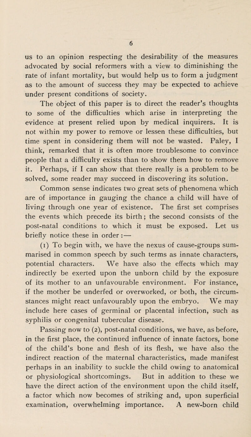 us to an opinion respecting the desirability of the measures advocated by social reformers with a view to diminishing the rate of infant mortality, but would help us to form a judgment as to the amount of success they may be expected to achieve under present conditions of society. The object of this paper is to direct the reader’s thoughts to some of the difficulties which arise in interpreting the evidence at present relied upon by medical inquirers. It is not within my power to remove or lessen these difficulties, but time spent in considering them will not be wasted. Paley, I think, remarked that it is often more troublesome to convince people that a difficulty exists than to show them how to remove it. Perhaps, if I can show that there really is a problem to be solved, some reader may succeed in discovering its solution. Common sense indicates two great sets of phenomena which are of importance in gauging the chance a child will have of living through one year of existence. The first set comprises the events which precede its birth; the second consists of the post-natal conditions to which it must be exposed. Let us briefly notice these in order : — (i) To begin with, we have the nexus of cause-groups sum¬ marised in common speech by such terms as innate characters, potential characters. We have also the effects which may indirectly be exerted upon the unborn child by the exposure of its mother to an unfavourable environment. For instance, if the mother be underfed or overworked, or both, the circum¬ stances might react unfavourably upon the embryo. We may include here cases of germinal or placental infection, such as syphilis or congenital tubercular disease. Passing now to (2), post-natal conditions, we have, as before, in the first place, the continued influence of innate factors, bone of the child’s bone and flesh of its flesh, we have also the indirect reaction of the maternal characteristics, made manifest perhaps in an inability to suckle the child owing to anatomical or physiological shortcomings. But in addition to these we have the direct action of the environment upon the child itself, t a factor which now becomes of striking and, upon superficial examination, overwhelming importance. A new-born child