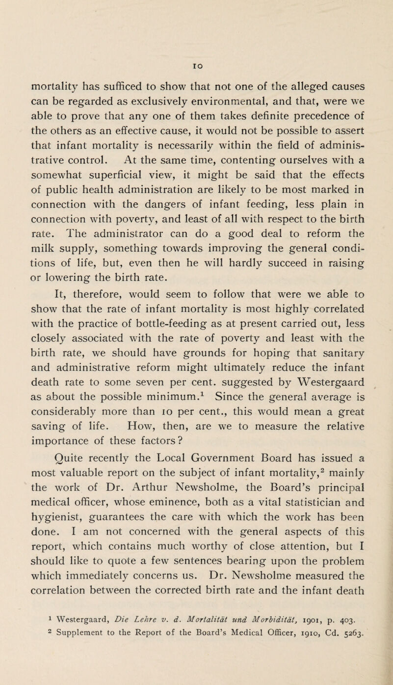 TO mortality has sufficed to show that not one of the alleged causes can be regarded as exclusively environmental, and that, were we able to prove that any one of them takes definite precedence of the others as an effective cause, it would not be possible to assert that infant mortality is necessarily within the field of adminis¬ trative control. At the same time, contenting ourselves with a somewhat superficial view, it might be said that the effects of public health administration are likely to be most marked in connection with the dangers of infant feeding, less plain in connection with poverty, and least of all with respect to the birth rate. The administrator can do a good deal to reform the milk supply, something towards improving the general condi¬ tions of life, but, even then he will hardly succeed in raising or lowering the birth rate. It, therefore, would seem to follow that were we able to show that the rate of infant mortality is most highly correlated with the practice of bottle-feeding as at present carried out, less closely associated with the rate of poverty and least with the birth rate, we should have grounds for hoping that sanitary and administrative reform might ultimately reduce the infant death rate to some seven per cent, suggested by Westergaard as about the possible minimum.1 Since the general average is considerably more than io per cent., this would mean a great saving of life. How, then, are we to measure the relative importance of these factors ? Quite recently the Local Government Board has issued a most valuable report on the subject of infant mortality,2 mainly the work of Dr. Arthur Newsholme, the Board’s principal medical officer, whose eminence, both as a vital statistician and hygienist, guarantees the care with which the work has been done. I am not concerned with the general aspects of this report, which contains much worthy of close attention, but I should like to quote a few sentences bearing upon the problem which immediately concerns us. Dr. Newsholme measured the correlation between the corrected birth rate and the infant death 1 Westergaard, Die Lehre v. d. Mortalitat und Morbiditat, 1901, p. 403.