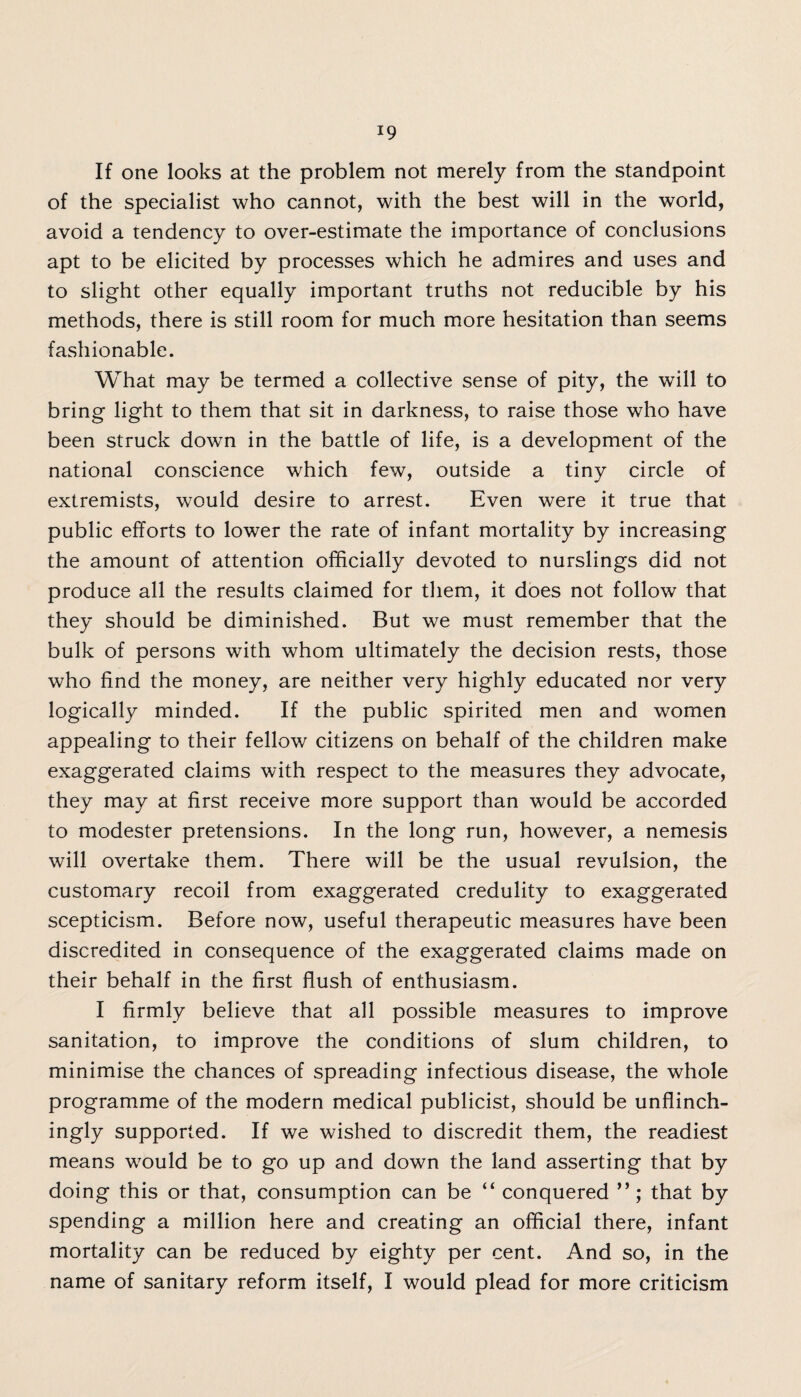 If one looks at the problem not merely from the standpoint of the specialist who cannot, with the best will in the world, avoid a tendency to over-estimate the importance of conclusions apt to be elicited by processes which he admires and uses and to slight other equally important truths not reducible by his methods, there is still room for much more hesitation than seems fashionable. What may be termed a collective sense of pity, the will to bring light to them that sit in darkness, to raise those who have been struck down in the battle of life, is a development of the national conscience which few, outside a tiny circle of extremists, would desire to arrest. Even were it true that public efforts to lower the rate of infant mortality by increasing the amount of attention officially devoted to nurslings did not produce all the results claimed for them, it does not follow that they should be diminished. But we must remember that the bulk of persons with whom ultimately the decision rests, those who find the money, are neither very highly educated nor very logically minded. If the public spirited men and women appealing to their fellow citizens on behalf of the children make exaggerated claims with respect to the measures they advocate, they may at first receive more support than would be accorded to modester pretensions. In the long run, however, a nemesis will overtake them. There will be the usual revulsion, the customary recoil from exaggerated credulity to exaggerated scepticism. Before now, useful therapeutic measures have been discredited in consequence of the exaggerated claims made on their behalf in the first flush of enthusiasm. I firmly believe that all possible measures to improve sanitation, to improve the conditions of slum children, to minimise the chances of spreading infectious disease, the whole programme of the modern medical publicist, should be unflinch¬ ingly supported. If we wished to discredit them, the readiest means would be to go up and down the land asserting that by doing this or that, consumption can be “ conquered ”; that by spending a million here and creating an official there, infant mortality can be reduced by eighty per cent. And so, in the name of sanitary reform itself, I would plead for more criticism