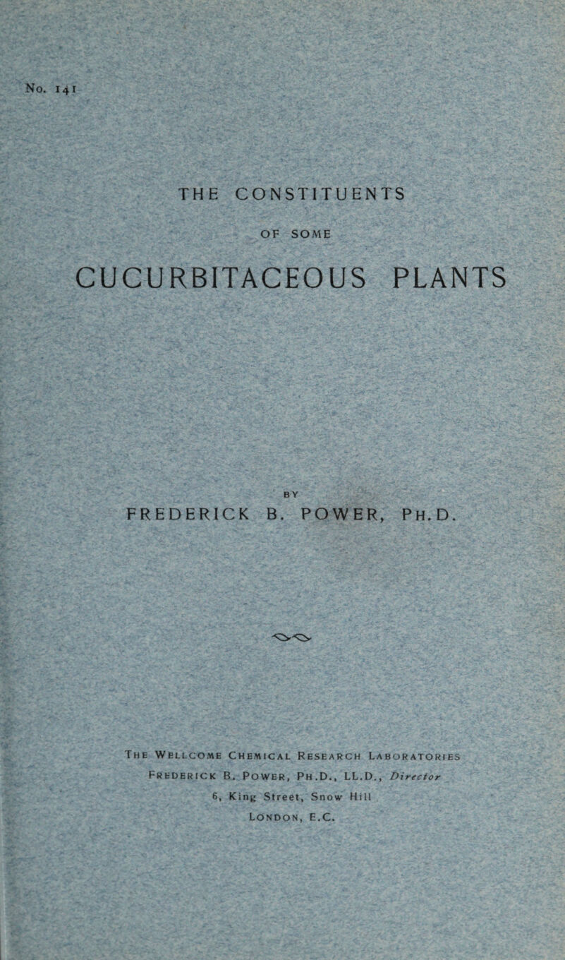 No. 141 THE CONSTITUENTS OF SOME CUCURBITACEOUS PLANTS BY FREDERICK B. POWER, Ph.D. The Wellcome Chemical Research Laboratories Frederick B. Power, Ph.D., LL.D., Director 6, King Street, Snow Hill London, E.C.