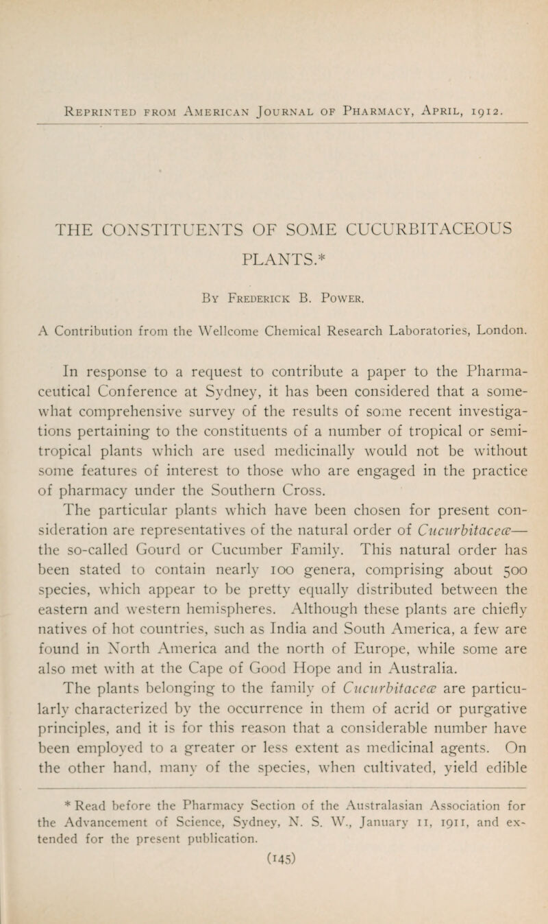 Reprinted from American Journal of Pharmacy, April, 1912. THE CONSTITUENTS OF SOME CUCURBITACEOUS PLANTS.* By Frederick B. Power. A Contribution from the Wellcome Chemical Research Laboratories, London. In response to a request to contribute a paper to the Pharma¬ ceutical Conference at Sydney, it has been considered that a some¬ what comprehensive survey of the results of some recent investiga¬ tions pertaining to the constituents of a number of tropical or semi- tropical plants which are used medicinally would not be without some features of interest to those who are engaged in the practice of pharmacy under the Southern Cross. The particular plants which have been chosen for present con¬ sideration are representatives of the natural order of Cucurbitacece— the so-called Gourd or Cucumber Family. This natural order has been stated to contain nearly 100 genera, comprising about 500 species, which appear to be pretty equally distributed between the eastern and western hemispheres. Although these plants are chiefly natives of hot countries, such as India and South America, a few are found in North America and the north of Europe, while some are also met with at the Cape of Good Hope and in Australia. The plants belonging to the family of Cucurbitacece are particu¬ larly characterized by the occurrence in them of acrid or purgative principles, and it is for this reason that a considerable number have been employed to a greater or less extent as medicinal agents. On the other hand, many of the species, when cultivated, yield edible * Read before the Pharmacy Section of the Australasian Association for the Advancement of Science, Sydney, N. S. W., January n, 1911, and ex¬ tended for the present publication.