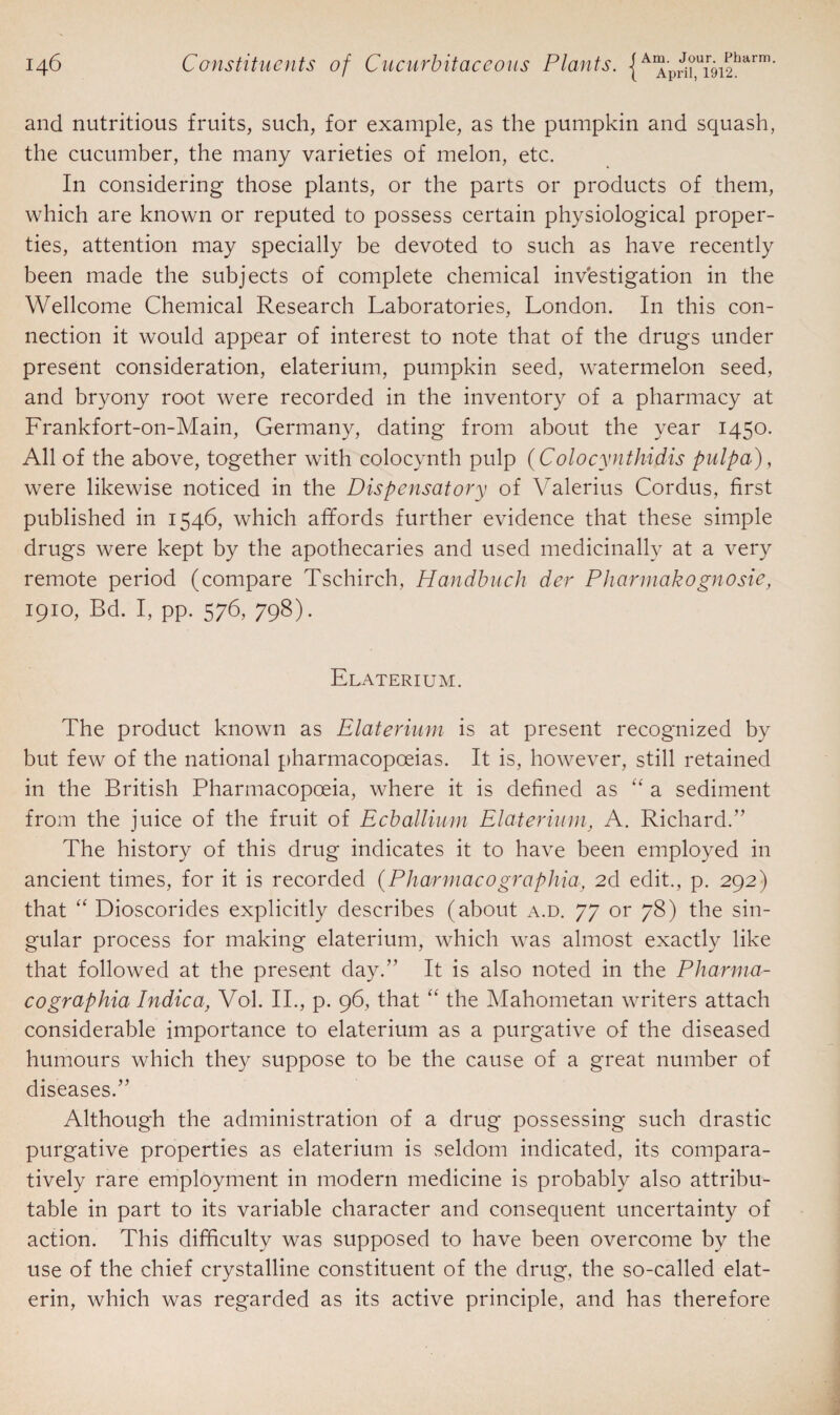 and nutritious fruits, such, for example, as the pumpkin and squash, the cucumber, the many varieties of melon, etc. In considering those plants, or the parts or products of them, which are known or reputed to possess certain physiological proper¬ ties, attention may specially be devoted to such as have recently been made the subjects of complete chemical investigation in the Wellcome Chemical Research Laboratories, London. In this con¬ nection it would appear of interest to note that of the drugs under present consideration, elaterium, pumpkin seed, watermelon seed, and bryony root were recorded in the inventory of a pharmacy at Frankfort-on-Main, Germany, dating from about the year 1450. All of the above, together with colocynth pulp (Colocynthidis pulpa), were likewise noticed in the Dispensatory of Valerius Cordus, first published in 1546, which affords further evidence that these simple drugs were kept by the apothecaries and used medicinally at a very remote period (compare Tschirch, Handbuch der Pharmakognosie, 1910, Bd. I, pp. 576, 798). Elaterium. The product known as Elaterium is at present recognized by but few of the national pharmacopoeias. It is, however, still retained in the British Pharmacopoeia, where it is defined as “ a sediment from the juice of the fruit of Ecballium Elaterium, A. Richard/’ The history of this drug indicates it to have been employed in ancient times, for it is recorded (Pharmacographia, 2d edit., p. 292) that “ Dioscorides explicitly describes (about a.d. 77 or 78) the sin¬ gular process for making elaterium, which was almost exactly like that followed at the present day.” It is also noted in the Pharma¬ co graphia Indie a, Vol. II., p. 96, that “ the Mahometan writers attach considerable importance to elaterium as a purgative of the diseased humours which they suppose to be the cause of a great number of diseases.” Although the administration of a drug possessing such drastic purgative properties as elaterium is seldom indicated, its compara¬ tively rare employment in modern medicine is probably also attribu¬ table in part to its variable character and consequent uncertainty of action. This difficulty was supposed to have been overcome by the use of the chief crystalline constituent of the drug, the so-called elat- erin, which was regarded as its active principle, and has therefore