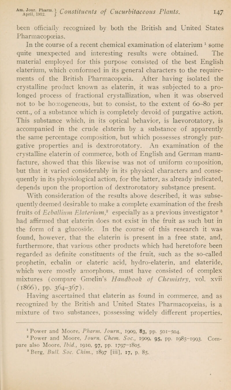 been officially recognized by both the British and United States Pharmacopoeias. In the course of a recent chemical examination of elaterium 1 some quite unexpected and interesting results were obtained. The material employed for this purpose consisted of the best English elaterium, which conformed in its general characters to the require¬ ments of the British Pharmacopoeia. After having isolated the crystalline product known as elaterin, it was subjected to a pro¬ longed process of fractional crystallization, when it was observed not to be homogeneous, but to consist, to the extent of 60-80 per cent., of a substance which is completely devoid of purgative action. This substance which, in its optical behavior, is laevorotatory, is accompanied in the crude elaterin by a substance of apparently the same percentage composition, but which possesses strongly pur¬ gative properties and is dextrorotatory. An examination of the crystalline elaterin of commerce, both of English and German manu¬ facture, showed that this likewise was not of uniform composition, but that it varied considerably in its physical characters and conse¬ quently in its physiological action, for the latter, as already indicated, depends upon the proportion of dextrorotatory substance present. With consideration of the results above described, it was subse¬ quently deemed desirable to make a complete examination of the fresh fruits of Ecballium Elaterium,2 especially as a previous investigator 3 had affirmed that elaterin does not exist in the fruit as such but in the form of a glucoside. In the course of this research it was found, however, that the elaterin is present in a free state, and, furthermore, that various other products which had heretofore been regarded as definite constituents of the fruit, such as the so-called prophetin, eebalin or elateric acid, hydro-elaterin, and elateride, which were mostly amorphous, must have consisted of complex mixtures (compare Gmelin's Handbook of Chemistry, vol. xvii (1866), pp. 364-367). Having ascertained that elaterin as found in commerce, and as recognized by the British and United States Pharmacopoeias, is a mixture of two substances, possessing widely different properties, 1 Power and Moore, Pharm. Journ., 1909, 83, pp. 501-504. 2 Power and Moore, Journ. Chem. Soc., 1909, 95, pp. 1985-1993. Com¬ pare also Moore, Ibid., 1910, g7, pp. 1797-1805. 3 Berg, Bull. Soc. Chim., 1897 [iii], 17, p. 85.