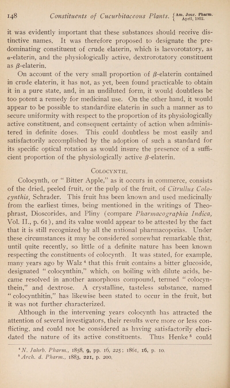 it was evidently important that these substances should receive dis¬ tinctive names. It was therefore proposed to designate the pre¬ dominating constituent of crude elaterin, which is laevorotatory, as a-elaterin, and the physiologically active, dextrorotatory constituent as /3-elaterin. On account of the very small proportion of /3-elaterin contained in crude elaterin, it has not, as yet, been found practicable to obtain it in a pure state, and, in an undiluted form, it would doubtless be too potent a remedy for medicinal use. On the other hand, it would appear to be possible to standardize elaterin in such a manner as to secure uniformity with respect to the proportion of its physiologically active constituent, and consequent certainty of action when adminis¬ tered in definite doses. This could doubtless be most easily and satisfactorily accomplished by the adoption of such a standard for its specific optical rotation as would insure the presence of a suffi¬ cient proportion of the physiologically active ^-elaterin. Colocynth. Colocynth, or “ Bitter Apple,” as it occurs in commerce, consists of the dried, peeled fruit, or the pulp of the fruit, of Citrullus Colo- cynthis, Schrader. This fruit has been known and used medicinally from the earliest times, being mentioned in the writings of Theo- phrast, Dioscorides, and Pliny (compare Pharmacographia Indica, Vol. II., p. 61), and its value would appear to be attested by the fact that it is still recognized by all the national pharmacopoeias. Under these circumstances it may be considered somewhat remarkable that, until quite recently, so little of a definite nature has been known respecting the constituents of colocynth. It was stated, for example, many years ago by Walz 4 that this fruit contains a bitter glucoside, designated “ colocynthin,” which, on boiling with dilute acids, be¬ came resolved in another amorphous compound, termed “ colocyn- thein,” and dextrose. A crystalline, tasteless substance, named “ colocynthitin,” has likewise been stated to occur in the fruit, but it was not further characterized. Although in the intervening years colocynth has attracted the attention of several investigators, their results were more or less con¬ flicting, and could not be considered as having satisfactorily eluci¬ dated the nature of its active constituents. Thus Henke5 could 4 A. Jahrb. Pharm., 1858, 9, pp. 16, 225; 1861, 16, p. 10. 6 Arch. d. Pharm., 1883, 221, p. 200.