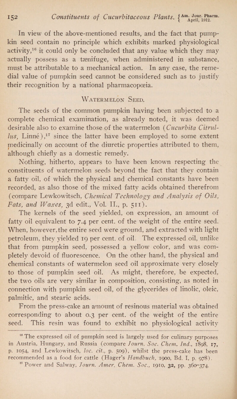 In view of the above-mentioned results, and the fact that pump¬ kin seed contain no principle which exhibits marked physiological activity,16 it could only be concluded that any value which they may actually possess as a tsenifuge, when administered in substance, must be attributable to a mechanical action. In any case, the reme¬ dial value of pumpkin seed cannot be considered such as to justify their recognition by a national pharmacopoeia. Watermelon Seed. The seeds of the common pumpkin having been subjected to a complete chemical examination, as already noted, it was deemed desirable also to examine those of the watermelon (Cucurbita Citrul- lus, Linne),17 since the latter have been employed to some extent medicinally on account of the diuretic properties attributed to them, although chiefly as a domestic remedy. Nothing, hitherto, appears to have been known respecting the constituents of watermelon seeds beyond the fact that they contain a fatty oil, of which the physical and chemical constants have been recorded, as also those of the mixed fatty acids obtained therefrom (compare Lewkowitsch, Chemical Technology arid Analysis of Oils, Fats, and Waxes, 3d edit., Vol. II., p. 511). The kernels of the seed yielded, on expression, an amount of fatty oil equivalent to 7.4 per cent, of the weight of the entire seed. When, however, the entire seed were ground, and extracted with light petroleum, they yielded 19 per cent, of oil The expressed oil, unlike that from pumpkin seed, possessed a yellow color, and was com¬ pletely devoid of fluorescence. On the other hand, the physical and chemical constants of watermelon seed oil approximate very closely to those of pumpkin seed oil. As might, therefore, be expected, the two oils are very similar in composition, consisting, as noted in connection with pumpkin seed oil. of the glycerides of linolic, oleic, palmitic, and stearic acids. From the press-cake an amount of resinous material was obtained corresponding to about 0.3 per cent, of the weight of the entire seed. This resin was found to exhibit no physiological activity L 16 The expressed oil of pumpkin seed is largely used for culinary purposes in Austria, Hungary, and Russia (compare Journ. Soc. Client. Ind., 1898, 17, p. 1054, and Lewkowitsch, loc. cit., p. 509), whilst the press-cake has been recommended as a food for cattle (Hager’s Handbuch, 1900, Bd. I, p. 978). 11 Power and Salway, Jonrn. Amer. Client. Soc., 1910, 32, pp. 360-374.