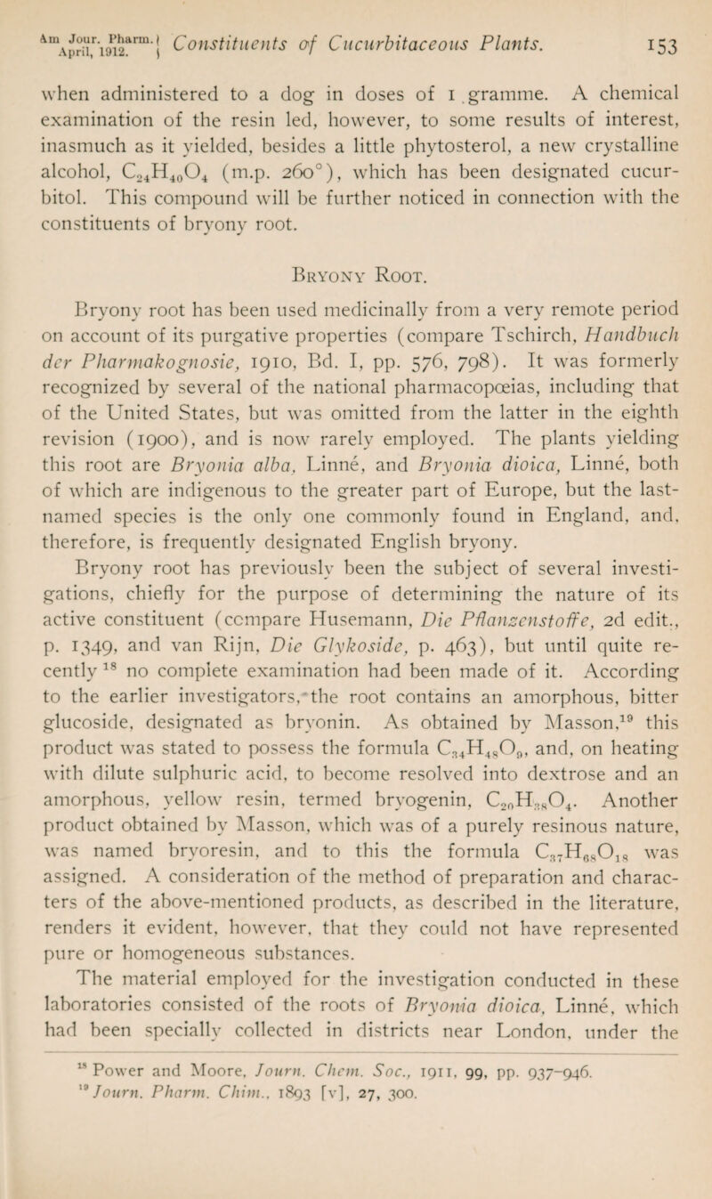 when administered to a dog in doses of 1 gramme. A chemical examination of the resin led, however, to some results of interest, inasmuch as it yielded, besides a little phytosterol, a new crystalline alcohol, C24H40O4 (m.p. 260°), which has been designated cucur- bitol. This compound will be further noticed in connection with the constituents of bryony root. Bryony Root. Bryony root has been used medicinally from a very remote period on account of its purgative properties (compare Tschirch, Handbuch dcr Pharmakognosie, 1910, Bd. I, pp. 576, 798). It was formerly recognized by several of the national pharmacopoeias, including that of the United States, but was omitted from the latter in the eighth revision (1900), and is now rarely employed. The plants yielding this root are Bryonia alba, Linne, and Bryonia dioica, Linne, both of which are indigenous to the greater part of Europe, but the last- named species is the only one commonly found in England, and, therefore, is frequently designated English bryony. Bryony root has previously been the subject of several investi¬ gations, chiefly for the purpose of determining the nature of its active constituent (compare Husemann, Die Pflanzenstoffe, 2d edit., p. 1349, and van Rijn, Die Glykoside, p. 463), but until quite re¬ cently 18 no complete examination had been made of it. According to the earlier investigators,* the root contains an amorphous, bitter glucoside, designated as bryonin. As obtained by Masson,19 this product was stated to possess the formula C34H4809, and, on heating with dilute sulphuric acid, to become resolved into dextrose and an amorphous, yellow resin, termed brvogenin, C20H38O4. Another product obtained by Masson, which was of a purely resinous nature, was named bryoresin, and to this the formula C37H6S018 was assigned. A consideration of the method of preparation and charac¬ ters of the above-mentioned products, as described in the literature, renders it evident, however, that they could not have represented pure or homogeneous substances. The material employed for the investigation conducted in these laboratories consisted of the roots of Bryonia dioica, Linne, which had been specially collected in districts near London, under the ls Power and Moore, Journ. Chcm. Soc., 1911, 99, pp. 937-946. 19 Journ. Phcirm. Chini., 1893 [v], 27, 300.