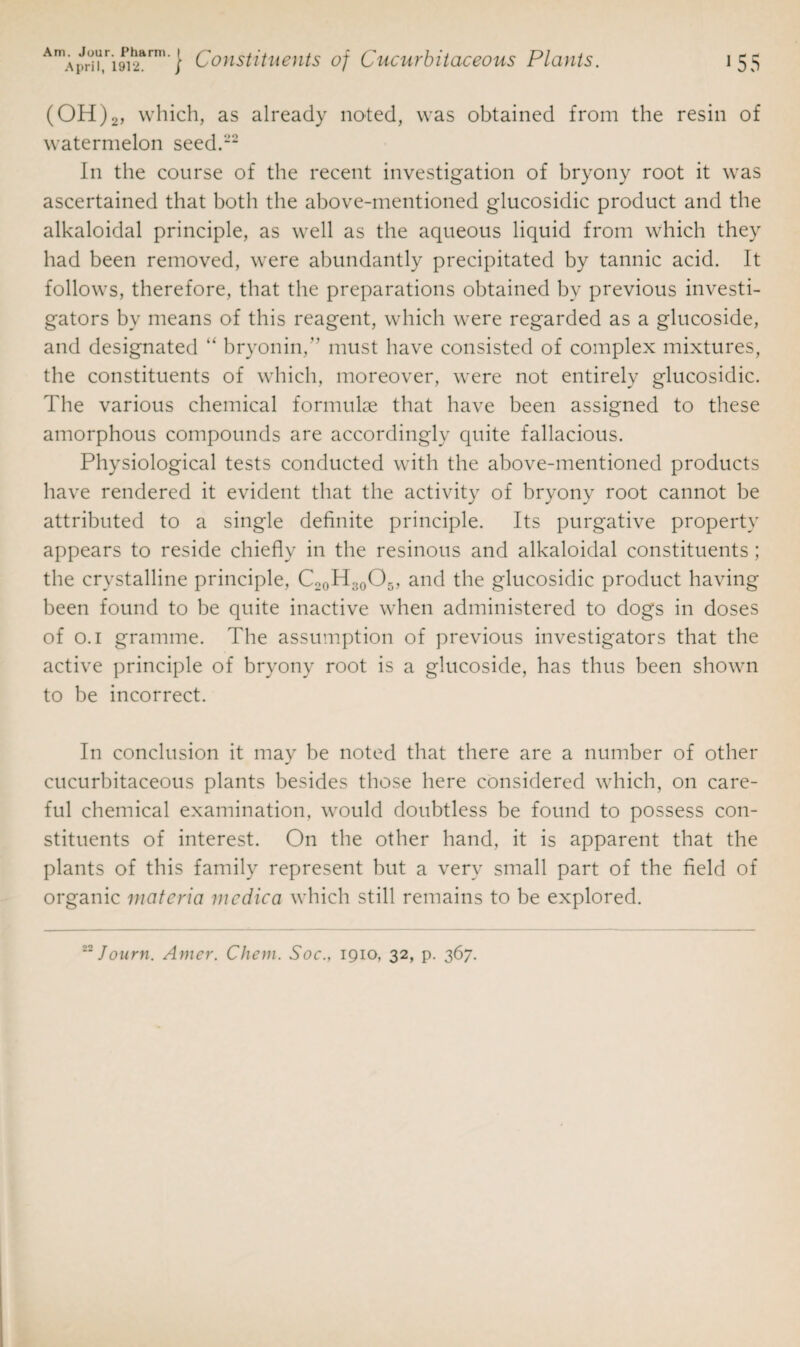 (OH)2, which, as already noted, was obtained from the resin of watermelon seed.1’2 In the course of the recent investigation of bryony root it was ascertained that both the above-mentioned glucosidic product and the alkaloidal principle, as well as the aqueous liquid from which they had been removed, were abundantly precipitated by tannic acid. It follows, therefore, that the preparations obtained bv previous investi¬ gators by means of this reagent, which were regarded as a glucoside, and designated “ bryonin, must have consisted of complex mixtures, the constituents of which, moreover, were not entirely glucosidic. The various chemical formulae that have been assigned to these amorphous compounds are accordingly quite fallacious. Physiological tests conducted with the above-mentioned products have rendered it evident that the activity of bryony root cannot be attributed to a single definite principle. Its purgative property appears to reside chiefly in the resinous and alkaloidal constituents ; the crystalline principle, C20H30O5, and the glucosidic product having been found to be quite inactive when administered to dogs in doses of o.i gramme. The assumption of previous investigators that the active principle of bryony root is a glucoside, has thus been shown to be incorrect. In conclusion it may be noted that there are a number of other cucurbitaceous plants besides those here considered which, on care¬ ful chemical examination, would doubtless be found to possess con¬ stituents of interest. On the other hand, it is apparent that the plants of this family represent but a very small part of the field of organic materia mcdica which still remains to be explored.