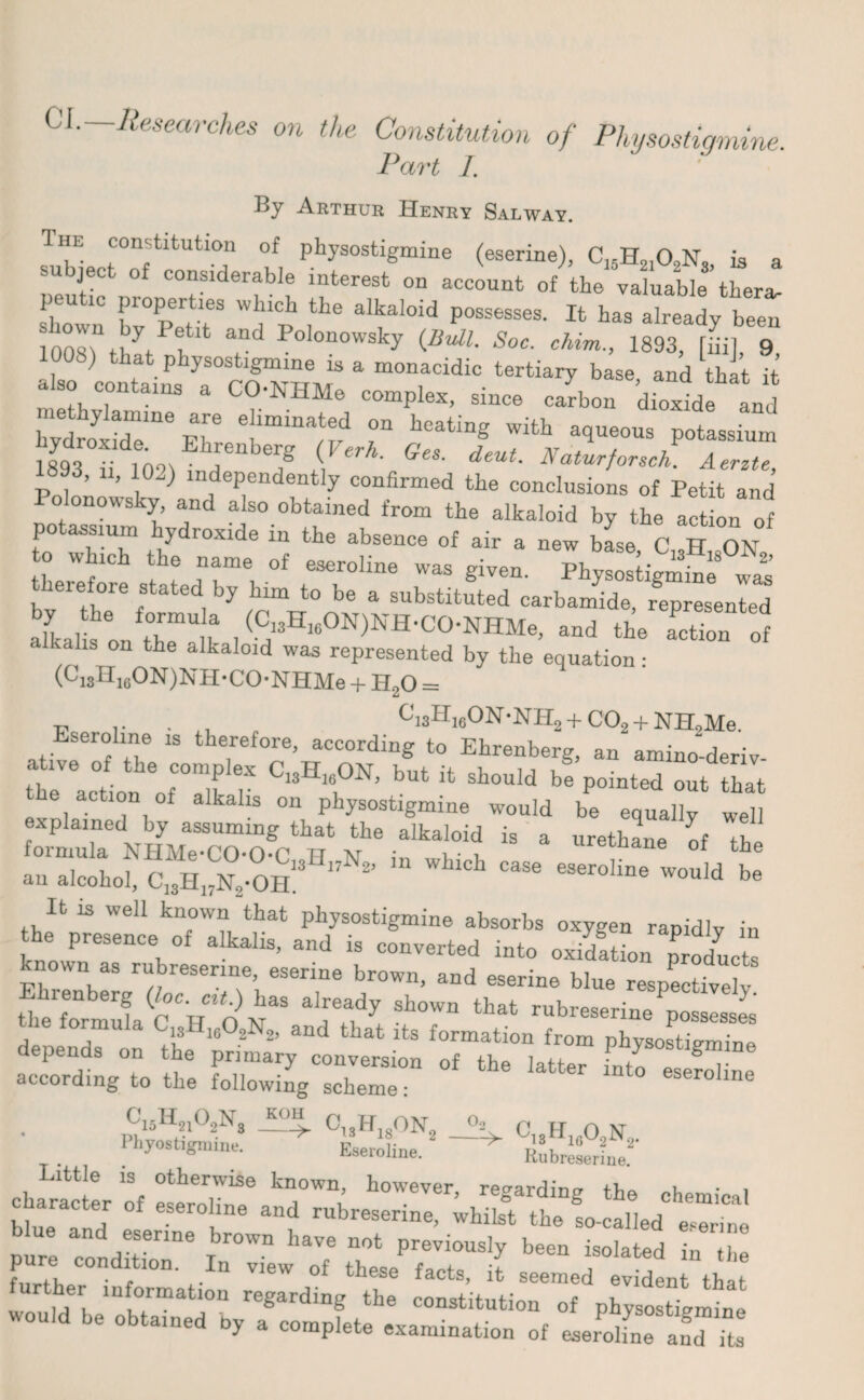 01. Researches on the Constitution of Physostigmine. Part 1. By Arthur Henry Salway. Ihe constitution of physostigmine (eserine), C„H910,N, is a subject 0f considerable interest on aclnt ofVvaUlfther^ peutic properties which the alkaloid possesses. It has already been and Polon°wsky {Bull. Soc. chim., 1893, [iiil 9 1008) that physostigmine is a monacidic tertiary base and that it also contains a CO-NHMe complex, since carbon ’dioxide and Ewsrs-tr if f v “T“ «93, 11, 102) independently oon«nn.«l £ ‘^5 Polonowsky and also obtained from the alkaloid by the ac on of potassium hydroxide in the absence of air a new base C H n\ sj3“ ft rr*.of ~ro,i“ ™ s“- leiefore stated by him to be a substituted carbamide, represented aikalis on the^lk 1 ^i3Hi6ON)NH'CO-NHMe, and the action of alkalis on the alkaloid was represented by the equation: (*-13 ^ioON)NH-CO-NHMe + H,0 = P r , t, „ C'i3HieON-NH2 + C02 + NH2Me. Eseroline is therefore, according to Ehrenberg, an amino-deriv- theVeartion ^ralk T ClsHl6°N’ but ;t sbould be pointed out that action of alkalis on physostigmine would be equally well explained by assuming that the alkaloid is a urethane of the an alcohol, ^ ^ e3er°Hne Would be It is well known that physostigmine absorbs oxygen rapidly in the presence of alkalis, and is converted into oxidftL pPr2c known as rubresenne, eserine brown, and eserine blue respectively the'formufaC^H'oN38 ^ that rubreserine possesses le lormula C13H1602N2, and that its formation from physostigmine epends on the primary conversion of the latter fnto eseroline according to the following scheme: eseroline . .ffisH2l02Ng G,9H1sON, °- O..FT n NT I’hyostigniine. Eseroline * .J3. 16 2 2' x^eionne. Rubresenne. Little is otherwise known, however reo-arrlincr i • i character of eseroline and rubreserine, whilst the !o-calledC Iw lure Zi;rne Tbr°Wn h3Ve DOt previousIy been isolated in the furthe df i n V16W °f th6Se facts’ 3t seemed evident that ther information regarding the constitution of physostigmine would be obtained by a complete examination of eserdfne aud ; J