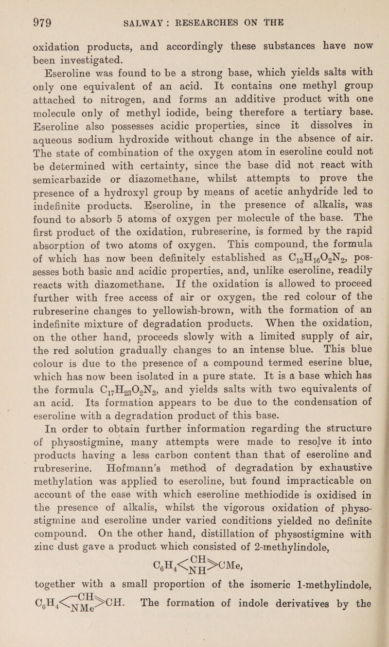 oxidation products, and accordingly these substances have now been investigated. Eseroline was found to be a strong base, which yields salts with only one equivalent of an acid. It contains one methyl group attached to nitrogen, and forms an additive product with one molecule only of methyl iodide, being therefore a tertiary base. Eseroline also possesses acidic properties, since it dissolves in aqueous sodium hydroxide without change in the absence of air. The state of combination of the oxygen atom in eseroline could not be determined with certainty, since the base did not react with semicarbazide or diazomethane, whilst attempts to prove the presence of a hydroxyl group by means of acetic anhydride led to indefinite products. Eseroline, in the presence of alkalis, was found to absorb 5 atoms of oxygen per molecule of the base. The first product of the oxidation, rubreserine, is formed by the rapid absorption of two atoms of oxygen. This compound, the formula of which has now been definitely established as C13H1602N2, pos¬ sesses both basic and acidic properties, and, unlike eseroline, readily reacts with diazomethane. If the oxidation is allowed to proceed further with free access of air or oxygen, the red colour of the rubreserine changes to yellowish-brown, with the formation of an indefinite mixture of degradation products. When the oxidation, on the other hand, proceeds slowly with a limited supply of air, the red solution gradually changes to an intense blue. This blue colour is due to the presence of a compound termed eserine blue, which has now been isolated in a pure state. It is a base which has the formula C17H2302N3, and yields salts with two equivalents of an acid. Its formation appears to be due to the condensation of eseroline with a degradation product of this base. In order to obtain further information regarding the structure of physostigmine, many attempts were made to resolve it into products having a less carbon content than that of eseroline and rubreserine. Hofmann’s method of degradation by exhaustive methylation was applied to eseroline, but found impracticable on account of the ease with which eseroline methiodide is oxidised in the presence of alkalis, whilst the vigorous oxidation of physo¬ stigmine and eseroline under varied conditions yielded no definite compound. On the other hand, distillation of physostigmine with zinc dust gave a product which consisted of 2-methylindole, CsH4<^>CMe, together with a small proportion of the isomeric 1-methylindole, C6H4<C^j^^^^CH. The formation of indole derivatives by the
