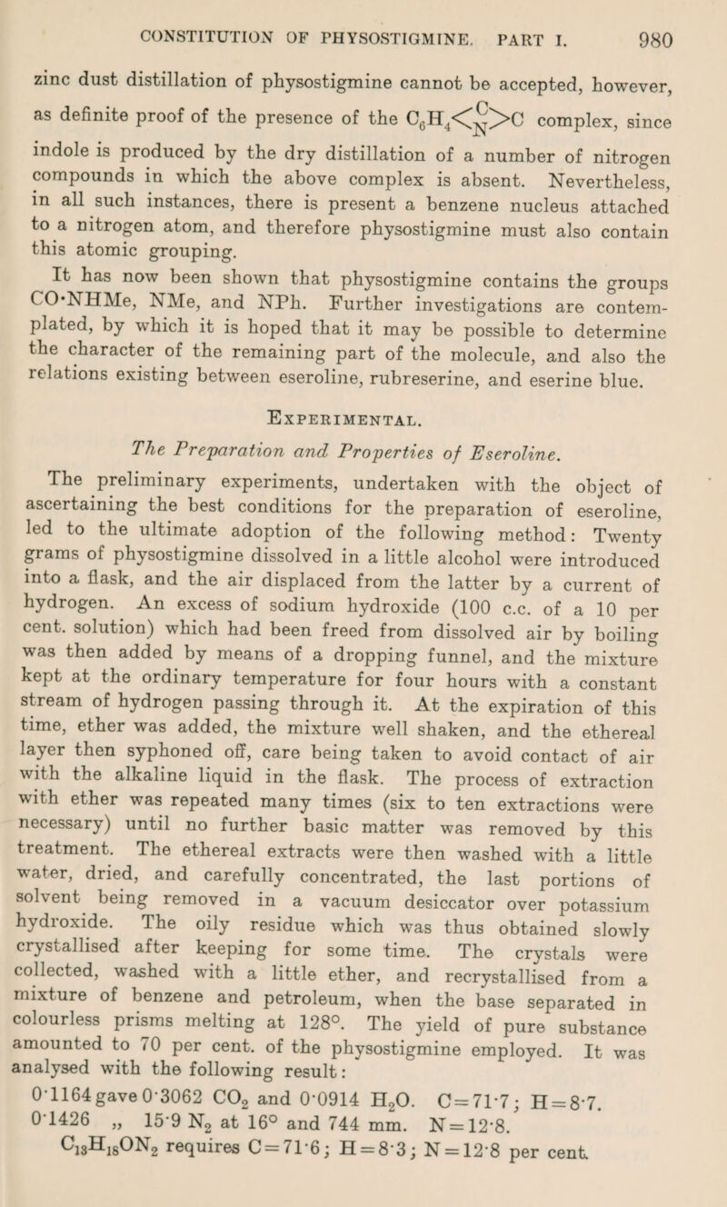 zinc dust distillation of physostigmine cannot be accepted, however, as definite proof of the presence of the C6H4<°>C complex, since indole is produced by the dry distillation of a number of nitrogen compounds in which the above complex is absent. Nevertheless, in all such instances, there is present a benzene nucleus attached to a nitrogen atom, and therefore physostigmine must also contain this atomic grouping. It has now been shown that physostigmine contains the groups NHlVle, NMe, and NPh. Further investigations are contem¬ plated, by which it is hoped that it may be possible to determine the character of the remaining part of the molecule, and also the relations existing between eseroline, rubreserine, and eserine blue. Experimental. The Preparation and Properties of Eseroline. The preliminary experiments, undertaken with the object of ascertaining the best conditions for the preparation of eseroline, led to the ultimate adoption of the following method: Twenty grams of physostigmine dissolved in a little alcohol were introduced into a flask, and the air displaced from the latter by a current of hydrogen. An excess of sodium hydroxide (100 c.c. of a 10 per cent, solution) which had been freed from dissolved air by boiling was then added by means of a dropping funnel, and the mixture kept at the ordinary temperature for four hours with a constant stream of hydrogen passing through it. At the expiration of this time, ether was added, the mixture well shaken, and the ethereal layer then syphoned off, care being taken to avoid contact of air with the alkaline liquid in the flask. The process of extraction with ether was repeated many times (six to ten extractions were necessary) until no further basic matter was removed by this treatment. The ethereal extracts were then washed with a little water, dried, and carefully concentrated, the last portions of solvent being removed in a vacuum desiccator over potassium hydroxide. The oily residue which was thus obtained slowly crystallised after keeping for some time. The crystals were collected, washed with a little ether, and recrystallised from a mixture of benzene and petroleum, when the base separated in colourless prisms melting at 128°. The yield of pure substance amounted to <0 per cent, of the physostigmine employed. It was analysed with the following result: ' 0*1164gave0-3062 C02 and 0'0914 H20. 0 = 71*7; H = 87. 0 1426 „ 15-9 N2 at 16° and 744 mm. N=12*8/ Cj3H1sON2 requires C = 7T6; H = 8 3; N = 12‘8 per cent