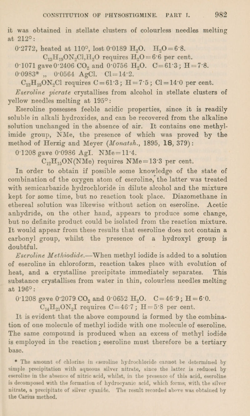 it was obtained in stellate clusters of colourless needles melting at 212°: 0*2772, heated at 110°, lost 0*0189 H20. H20 = 6*8. C13H190N2C1,H20 requires H20 = 6*6 per cent. 01071 gave0'2406 C02 and 0*0756 H20. 0=61*3; H = 7*8. 0*0983* „ 0*0564 AgCl. Cl=14*2. Ci3H19ON2C1 requires C = 61’3; II = 7*5; Cl = 14*0 per cent. Eseroline yicraie crystallises from alcohol in stellate clusters of yellow needles melting at 195° : Eseroline possesses feeble acidic properties, since it is readily soluble in alkali hydroxides, and can be recovered from the alkaline solution unchanged in the absence of air. It contains one methyl- imide group, NMe, the presence of which was proved by the method of Herzig and Meyer (Monatsh., 1895, 18, 379) : 0*1208 gave 0*0986 Agl. NMe=ll*4. C12H15ON(NMe) requires NMe = 13*3 per cent. In order to obtain if possible some knowledge of the state of combination of the oxygen atom of eseroline, the latter was treated with semicarbazide hydrochloride in dilute alcohol and the mixture kept for some time, but no reaction took place. Diazomethane in ethereal solution was likewise without action on eseroline. Acetic anhydride, on the other hand, appears to produce some change, but no definite product could be isolated from the reaction mixture. It would appear from these results that eseroline does not contain a carbonyl group, whilst the presence of a hydroxyl group is doubtful. Eseroline Methiodide.—When methyl iodide is added to a solution of eseroline in chloroform, reaction takes place with evolution of heat, and a crystalline precipitate immediately separates. This substance crystallises from water in thin, colourless needles melting at 196°: 0*1208 gave 0*2079 C02 and 0*0652 H20. C = 46*9; 11 = 6*0. C14H21ON2I requires C = 46*7; H = 5'8 per cent. It is evident that the above compound is formed by the combina¬ tion of one molecule of methyl iodide with one molecule of eseroline. The same compound is produced when an excess of methyl iodide is employed in the reaction; eseroline must therefore be a tertiary base. * The amount of chlorine in eseroline hydrochloride cannot be determined by simple precipitation with aqueous silver nitrate, since the latter is reduced by eseroline in the absence of nitric acid, whilst, in the presence of this acid, eseroline is decomposed with the formation of hydrocyanic acid, which forms, with, the silver nitrate, a precipitate of silver cyanide. The result recorded above was obtained by the Carius method.