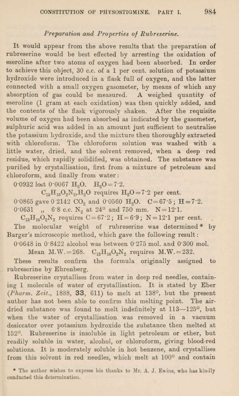 Preparation and Properties of Rubreserine. It would appear from the above results that the preparation of rubreserine would be best effected by arresting the oxidation of eseroline after two atoms of oxygen had been absorbed. In order to achieve this object, 30 c.c. of a 1 per cent, solution of potassium hydroxide were introduced in a flask full of oxygen, and the latter connected with a small oxygen gasometer, by means of which any absorption of gas could be measured. A weighed quantity of eseroline (1 gram at each oxidation) was then quickly added, and the contents of the flask vigorously shaken. After the requisite volume of oxygen had been absorbed as indicated by the gasometer, sulphuric acid was added in an amount just sufficient to neutralise the potassium hydroxide, and the mixture then thoroughly extracted with chloroform. The chloroform solution was washed with a little water, dried, and the solvent removed, when a deep red residue, which rapidly solidified, was obtained. The substance was purified by crystallisation, first from a mixture of petroleum and chloroform, and finally from water: 0-0932 lost 0-0067 H20. H20 = 7*2. C:3H1602N2,H20 requires H20 = 7*2 per cent. 0-0865 gave 0 2142 C02 and 0*0560 H20. C = 67*5; H = 7*2. 00631 „ 68 c.c. N2 at 24° and 750 mm. N = 12*l. C13H1G02N2 requires C = 67*2; H = 6*9; N = 12'l per cent. The molecular weight of rubreserine was determined * by Barger’s microscopic method, which gave the following result: 0*0648 in 0*8422 alcohol was between 0*275 mol. and 0*300 mol. Mean M.W. =268. C13H1602N2 requires M.W. = 232. These results confirm the formula originally assigned to rubreserine by Ehrenberg. Rubreserine crystallises from water in deep red needles, contain¬ ing 1 molecule of water of crystallisation. It is stated by Eber (Pharm. Zcit., 1888, 33, 611) to melt at 138°, but the present author has not been able to confirm this melting point. The air- dried substance was found to melt indefinitely at 113—125°, but when the water of crystallisation was removed in a vacuum desiccator over potassium hydroxide the substance then melted at 152°. Rubreserine is insoluble in light petroleum or ether, but readily soluble in water, alcohol, or chloroform, giving blood-red solutions. It is moderately soluble in hot benzene, and crystallises from this solvent in red needles, which melt at 100° and contain * The author wishes to express his thanks to Mr. A. J. Ewins, who has kindly conducted this determination.