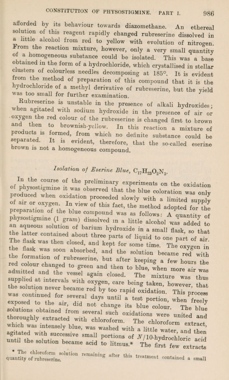 atiorded by its behaviour towards diazomethane. An ethereal solution of this reagent rapidly changed rubreserine dissolved in a little alcohol from red to yellow with evolution of nitrogen. rom the reaction mixture, however, only a very small quantity of a homogeneous substance could be isolated. This was a base obtained in the form of a hydrochloride, which crystallised in stellar c usters of colourless needles decomposing at 185°. It is evident from the method of preparation of this compound that it is the ydrochlonde of a methyl derivative of rubreserine, but the yield w as t°° small for further examination. Rubreserine is unstable in the presence of alkali hydroxides- when agitated with sodium hydroxide in the presence of air or •oxygen the red colour of the rubreserine is changed first to brown and then to brownish-yellow. In this reaction a mixture of products is formed, from which no definite substance could be separated. It is evident, therefore, that the so-called eserine brown is not a homogeneous compound. Isolation of Eserine Blue, C17H2302N3. In the course of the preliminary experiments on the oxidation physostigmine it was observed that the blue coloration was only produced when oxidation proceeded slowly with a limited supply preparation;Tthe h,™ ^ ^ m6thod adoPted for the p partition of the blue compound was as follows: A quantity of physostigmine (1 gram) dissolved in a little alcohol wal added to an aqueous solution of barium hydroxide in a small flask so that the latter contained about three parts of liquid to one part of air The flask was then closed, and kept for some time. The? oxygen in he flask was soon absorbed, and the solution became red§ with e formation of rubreserine, but after keeping a few hours the red colour changed to green and then to blue, when more air was admitted and the vessel again closed. The mixture was thm pp led at intervals with oxygen, care being taken, however that the solution never became red by too rapid oxidation. This process sas continued for several days until a test portion, when free!v . posed to the air, did not change its blue colour Th^ Ri ^ ... utiona obtained from several such oxidations were united a^d thoroughly extracted with chloroform. The chloroform «,,“t ,h. solution Warn, ,Cd * The chloroform solution remaining quantity of rubreserina ° batment contained a small