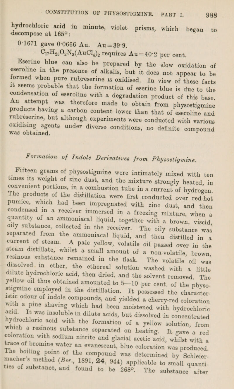 hydrochloric acid in minute, violet prisms, which began to decompose at 165°: 6 0*1671 gave 0*0666 Au. Au = 39 9. ci7H2502Ng(AuCl4)2 requires Au = 40*2 per cent. Eserine blue can also be prepared by the slow oxidation of eseroline in the presence of alkalis, but it does not appear to be formed when pure rubreserine is oxidised. In view of these facts it seems probable that the formation of eserine blue is due to the condensation of eseroline with a degradation product of this base An attempt was therefore made to obtain from physostigmine products having a carbon content lower than that of eseroline and rubreserine, but although experiments were conducted with various oxidising agents under diverse conditions, no definite compound was obtained. r Formation of Indole Derivatives from Physostigmine. Fifteen grams of physostigmine were intimately mixed with ten times its weight of zinc dust, and the mixture strongly heated in convenient portions, in a combustion tube in a current of hydrogen. e products of the distillation were first conducted over red-hot pumice, which had been impregnated with zinc dust, and then condensed in a receiver immersed in a freezing mixture, when a quantity of an ammomacal liquid, together with a brown, viscid oily substance, collected in the receiver. The oily substance was separated from the ammomacal liquid, and then distilled in a current of steam. A pale yellow, volatile oil passed over in the s earn distillate, whilst a small amount of a non-volatile, brown resinous substance remained in the flask. The volatile oil was dissolved m ether, the ethereal solution washed with a little di ute hydrochloric acid, then dried, and the solvent removed The yellow oil thus obtained amounted to 5—10 per cent, of the physo¬ stigmine employed in the distillation. It possessed the character¬ istic odour of indole compounds, and yielded a cherry-red coloration i a pme shaving which had been moistened with hydrochloric acid. It was insoluble in dilute acids, but dissolved in concentrated ydrochlonc acid with the formation of a yellow solution, from which a resinous substance separated on heating. It gave a red coloration with sodium nitrite and glacial acetic acid, whilst with a Trace of bromine water an evanescent, blue coloration was produced, the boiling point of the compound was determined by Schleier macher s method (Ber., 1891, 24. 944) applicable to small quanti- of substance, and found to be 268°. The substanceq after