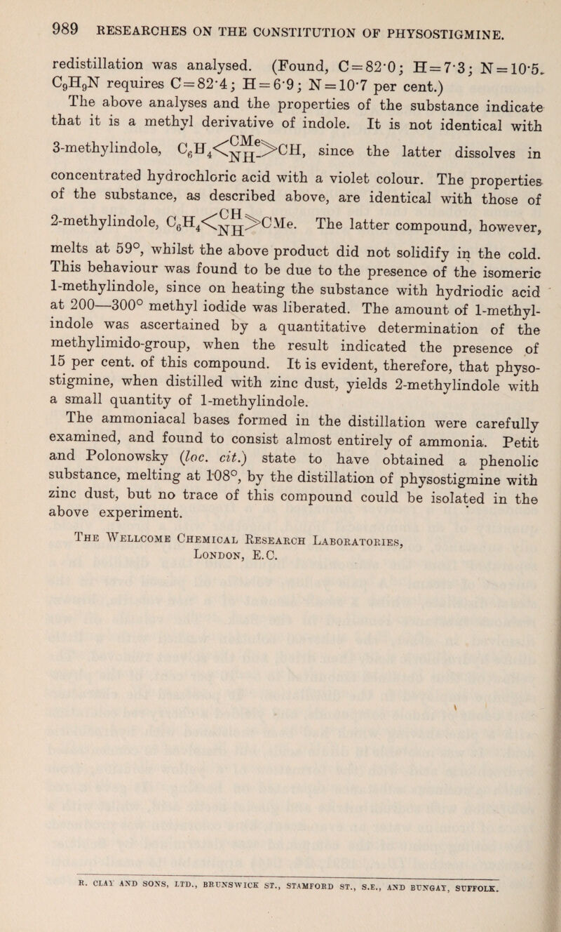 redistillation was analysed. (Found, C = 82'0; H = 73; N = 10'5. C9H9N requires C = 82*4; H = 6'9; N = 10*7 per cent.) The above analyses and the properties of the substance indicate that it is a methyl derivative of indole. It is not identical with 3-methylindole, C6H4<nh-^CH> since the latter dissolves in concentrated hydrochloric acid with a violet colour. The properties of the substance, as described above, are identical wTith those of 2-methylindole, The latter compound, however, melts at 59°, whilst the above product did not solidify in the cold. This behaviour was found to be due to the presence of the isomeric 1-methylindole, since on heating the substance with hydriodic acid at 200—300° methyl iodide was liberated. The amount of 1-methyl- indole was ascertained by a quantitative determination of the methylimido-group, when the result indicated the presence of 15 per cent, of this compound. It is evident, therefore, that physo- stigmine, when distilled with zinc dust, yields 2-methylindole with a small quantity of 1-methylindole. The ammoniacal bases formed in the distillation were carefully examined, and found to consist almost entirely of ammonia. Petit and Polonowsky (loc. cit.) state to have obtained a phenolic substance, melting at 108°, by the distillation of physostigmine with zinc dust, but no trace of this compound could be isolated in the above experiment. The Wellcome Chemical Research Laboratories, London, E.C. v B. CLAY AND SONS, LTD., BRUNSWICK ST., STAMFORD ST., S.E., AND BUNGAT, SUFFOLK.