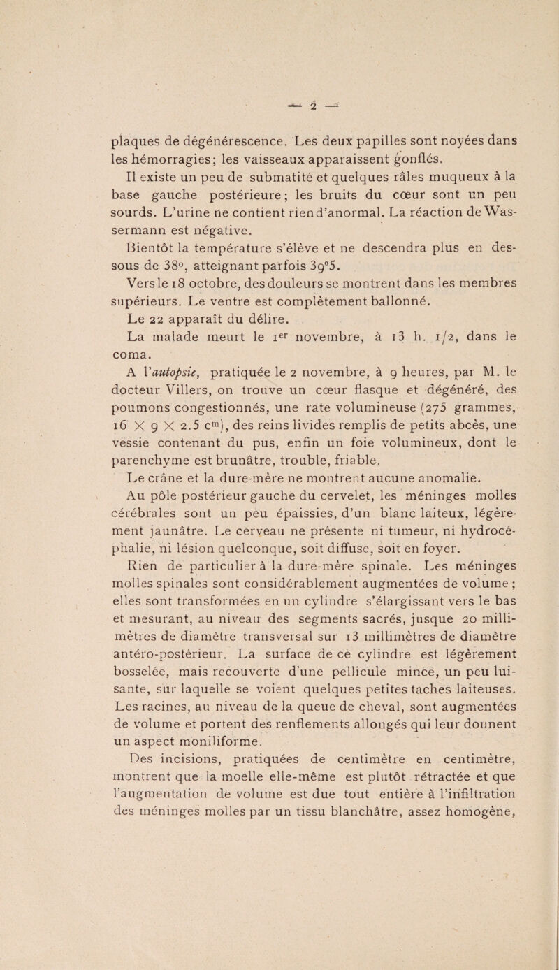 plaques de dégénérescence. Les deux papilles sont noyées dans les hémorragies ; les vaisseaux apparaissent gonflés. Il existe un peu de submatité et quelques râles muqueux à la base gauche postérieure; les bruits du cœur sont un peu sourds. L’urine ne contient riend’anormal. La réaction de Was¬ sermann est négative. Bientôt la température s’élève et ne descendra plus en des¬ sous de 38°, atteignant parfois 3g°5. Vers le 18 octobre, des douleurs se montrent dans les membres supérieurs. Le ventre est complètement ballonné. Le 22 apparaît du délire. La malade meurt le Ier novembre, à i3 h. 1/2, dans le coma. A Y autopsie, pratiquée le 2 novembre, à 9 heures, par M. le docteur Villers, on trouve un cœur flasque et dégénéré, des poumons congestionnés, une rate volumineuse (275 grammes, 16 X 9 X 2.5 cm), des reins livides remplis de petits abcès, une vessie contenant du pus, enfin un foie volumineux, dont le parenchyme est brunâtre, trouble, friable. Le crâne et la dure-mère ne montrent aucune anomalie. Au pôle postérieur gauche du cervelet, les méninges molles cérébrales sont un peu épaissies, d’un blanc laiteux, légère¬ ment jaunâtre. Le cerveau ne présente ni tumeur, ni hydrocé¬ phalie, ni lésion quelconque, soit diffuse, soit en foyer. Rien de particulier à la dure-mère spinale. Les méninges molles spinales sont considérablement augmentées de volume ; elles sont transformées en un cylindre s’élargissant vers le bas et mesurant, au niveau des segments sacrés, jusque 20 milli¬ mètres de diamètre transversal sur i3 millimètres de diamètre antéro-postérieur. La surface de ce cylindre est légèrement bosselée, mais recouverte d’une pellicule mince, un peu lui¬ sante, sur laquelle se voient quelques petites taches laiteuses. Les racines, au niveau de la queue de cheval, sont augmentées de volume et portent des renflements allongés qui leur donnent un aspect moniliforme. Des incisions, pratiquées de centimètre en centimètre, montrent que la moelle elle-même est plutôt rétractée et que l’augmentation de volume est due tout entière à l’infiltration des méninges molles par un tissu blanchâtre, assez homogène,