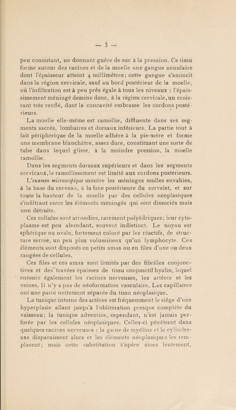 peu consistant, ne donnant guère de suc à la pression. Ce tissu forme autour des racines et de la moelle une gangue annulaire dont 1 épaisseur atteint 4 millimètres; cette gangue s’amincit dans la région cervicale, sauf au bord postérieur de la moelle* où l’infiltration est à peu près égale à tous les niveaux : l’épais¬ sissement méningé dessine donc, à la région cervicale, un crois¬ sant très renflé, dont la concavité embrasse les cordons posté¬ rieurs. La moelle elle-même est ramollie, diffluente dans ses seg¬ ments sacrés, lombaires et dorsaux inférieurs. La partie tout à fait périphérique de la moelle adhère à la pie-mère et forme une membrane blanchâtre, assez dure, constituant une sorte de tube dans lequel glisse, à la moindre pression, la moelle ramollie. Dans les segments dorsaux supérieurs et dans les segments cervicaux,le ramollissement est limité aux cordons postérieurs. L'examen microscopique montre les méninges molles envahies, à la base du cerveau, à la face postérieure du cervelet, et sur toute la hauteur de la moelle par des cellules néoplasiques s’infiltrant entre les éléments méningés qui sont dissociés mais non détruits. Ces cellules sont arrondies, rarement polyédriques ; leur cyto¬ plasme est peu abondant, souvent indistinct. Le noyau est sphérique ou ovale, fortement coloré par les réactifs, de struc¬ ture serrée, un peu plus volumineux qu’un lymphocyte. Ces éléments sont disposés en petits amas ou en files d’une ou deux rangées de cellules. Ces files et ces amas sont limités par des fibrilles conjonc¬ tives et des travées épaisses de tissu conjonctif hyalin, lequel entoure également les racines nerveuses, les artères et les veines. Il 11’y a pas de néoformation vasculaire. Les capillaires ont une paroi nettement séparée du tissu néoplasique. La tunique interne des artères est fréquemment le siège d’une hyperplasie allant jusqu’à l’oblitération presque complète du vaisseau; la tunique adventice, cependant, n’est jamais per¬ forée par les cellules néoplasiques. Celles-ci pénètrent dans quelques racines nerveuses : la gaine de myéline et le cylindre- axe disparaissent alors et les éléments néoplasique s les rem¬ placent; mais cette substitution s’opère assez lentement,