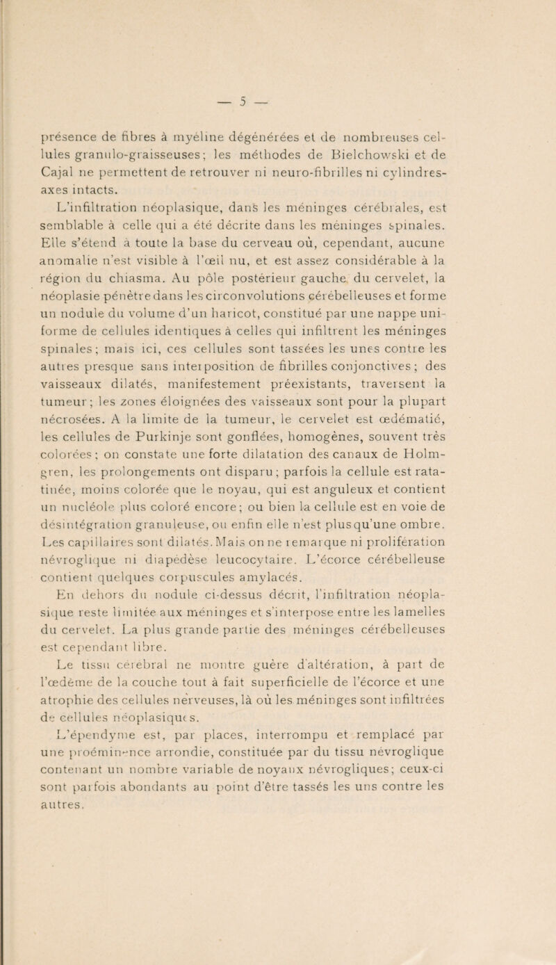 présence de fibres à myéline dégénérées et de nombreuses cel¬ lules granulo-gi aisseuses ; les méthodes de Bielchowski et de Cajal ne permettent de retrouver ni neuro-fibrilles ni cylindres- axes intacts. L’infiltration néoplasique, dans les méninges cérébrales, est semblable à celle qui a été décrite dans les méninges spinales. Elle s’étend à toute la base du cerveau où, cependant, aucune anomalie n’est visible à l’œil nu, et est assez considérable à la région du chiasma. Au pôle postérieur gauche, du cervelet, la néoplasie pénètre dans les circonvolutions cérébelleuses et forme un nodule du volume d’un haricot, constitué par une nappe uni¬ forme de cellules identiques à celles qui infiltrent les méninges spinales; mais ici, ces cellules sont tassées les unes contre les autres presque sans interposition de fibrilles conjonctives ; des vaisseaux dilatés, manifestement préexistants, traversent la tumeur; les zones éloignées des vaisseaux sont pour la plupart nécrosées. A la limite de la tumeur, le cervelet est œdématié, les cellules de Purkinje sont gonflées, homogènes, souvent très colorées; on constate une forte dilatation des canaux de Holm- gren, les prolongements ont disparu; parfois la cellule est rata¬ tinée, moins colorée que le noyau, qui est anguleux et contient un nucléole plus coloré encore; ou bien la cellule est en voie de désintégration granuleuse, ou enfin elle n’est plusqu’une ombre. Les capillaires sont dilatés. Mais on ne remarque ni prolifération névroglique ru diapedèse leucocytaire. L'écorce cérébelleuse contient quelques corpuscules amylacés. En dehors du nodule ci-dessus décrit, l’infiltration néopla¬ sique reste limitée aux méninges et s’interpose entre les lamelles du cervelet. La plus grande partie des méninges cérébelleuses est cependant libre. Le tissu cérébral ne montre guère d altération, à part de l’œdème de la couche tout à fait superficielle de l’écorce et une atrophie des cellules nerveuses, là où les méninges sont infiltrées de cellules néoplasiques. L’épendyme est, par places, interrompu et remplacé par une proéminence arrondie, constituée par du tissu névroglique contenant un nombre variable de noyaux névrogliques; ceux-ci sont parfois abondants au point d’être tassés les uns contre les autres.