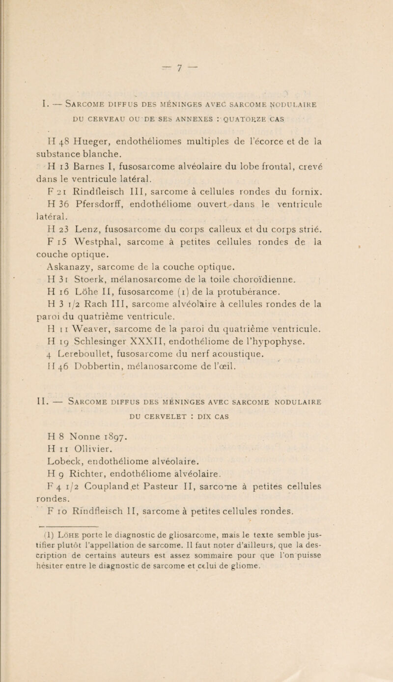 I. — Sarcome diffus des méninges avec sarcome nodulaire DU CERVEAU OU DE SES ANNEXES I QUATORZE CAS H 48 Hueger, endothéliomes multiples de l’écorce et de la substance blanche. H i3 Barnes I, fusosarcome alvéolaire du lobe frontal, crevé dans le ventricule latéral. F 21 Rindtleisch III, sarcome à cellules rondes du fornix. H 36 Pfersdorff, endothéliome ouvert dans le ventricule latéral. H 23 Lenz, fusosarcome du corps calleux et du corps strié. F i5 Westphal, sarcome à petites cellules rondes de la couche optique. Askanazy, sarcome de la couche optique. H 3i Stoerk, mélanosarcome de la toile choroïdienne. H 16 Lohe II, fusosarcome (1) de la protubérance. H 3 1/2 Rach III, sarcome alvéolaire à cellules rondes de la paroi du quatrième ventricule. H 11 Weaver, sarcome de la paroi du quatrième ventricule. H 19 Schlesinger XXXII, endothéliome de l’hypophyse. 4 Lereboullet, fusosarcome du nerf acoustique. II 46 Dobbertin, mélanosarcome de l’œil. II. — Sarcome diffus des méninges avec sarcome nodulaire du cervelet : dix cas H 8 Nonne 1897. H 11 Ollivier. Lobeck, endothéliome alvéolaire. H 9 Richter, endothéliome alvéolaire. F 4 1/2 Coupland,et Pasteur II, sarcome à petites cellules rondes. F 10 Rindtleisch II, sarcome à petites cellules rondes. (1) Lohe porte le diagnostic de gliosarcome, mais le texte semble jus¬ tifier plutôt l’appellation de sarcome. Il faut noter d’ailleurs, que la des¬ cription de certains auteurs est assez sommaire pour que l’on puisse hésiter entre le diagnostic de sarcome et celui de gliome.