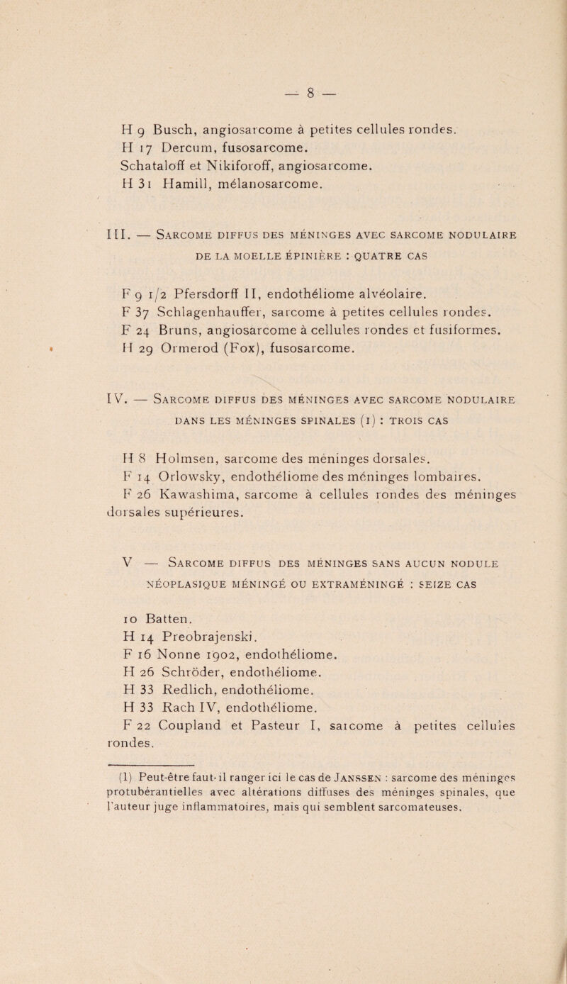 H 9 Busch, angiosarcome à petites cellules rondes. H 17 Dercum, fusosarcome. Schatalofï et Nikiforoff, angiosarcome. H 3i Hamill, mélanosarcome. III. — Sarcome diffus des méninges avec sarcome nodulaire DE LA MOELLE ÉPINIÈRE : QUATRE CAS F 9 1/2 Pfersdorff II, endothéliome alvéolaire. F 37 Schlagenhauffer, sarcome à petites cellules rondes. F 24 Bruns, angiosarcome à cellules rondes et fusiformes. • H 29 Ormerod (Fox), fusosarcome. IV. — Sarcome diffus des méninges avec sarcome nodulaire DANS LES MÉNINGES SPINALES (i) : TROIS CAS H 8 Holmsen, sarcome des méninges dorsales. F 14 Orlowsky, endothéliome des méninges lombaires. F 26 Kawashima, sarcome à cellules rondes des méninges dorsales supérieures. V — Sarcome diffus des méninges sans aucun nodule NÉOPLASIQUE MÉNINGÉ OU EXTRAMÉNINGÉ : SEIZE CAS 10 Batten. H 14 Preobrajenski. F 16 Nonne 1902, endothéliome. H 26 Schrôder, endothéliome. H 33 Redlich, endothéliome. H 33 Rach IV, endothéliome. F 22 Coupland et Pasteur I, saicome à petites cellules rondes. (1) Peut-être faut-il ranger ici le cas de Janssen : sarcome des méninges protubérantielles avec altérations diffuses des méninges spinales, que l'auteur juge inflammatoires, mais qui semblent sarcomateuses.