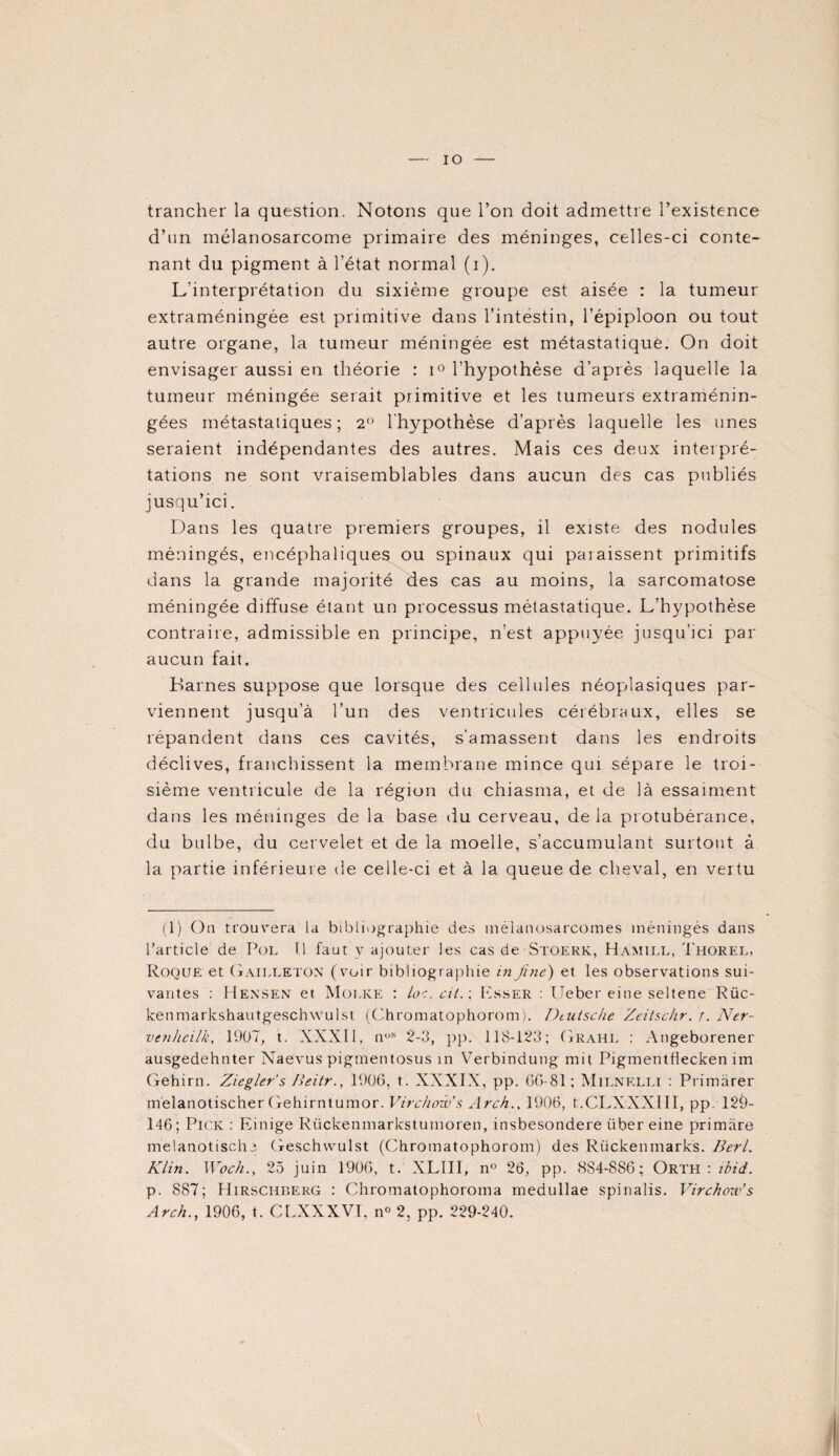 IO trancher la question. Notons que l’on doit admettre l’existence d’un mélanosarcome primaire des méninges, celles-ci conte¬ nant du pigment à l’état normal (i). L’interprétation du sixième groupe est aisée : la tumeur extraméningée est primitive dans l’intestin, l’épiploon ou tout autre organe, la tumeur méningée est métastatique. On doit envisager aussi en théorie : i° l’hypothèse d’après laquelle la tumeur méningée serait primitive et les tumeurs extraménin¬ gées métastatiques; 2° l'hypothèse d’après laquelle les unes seraient indépendantes des autres. Mais ces deux interpré¬ tations ne sont vraisemblables dans aucun des cas publiés jusqu’ici. Dans les quatre premiers groupes, il existe des nodules méningés, encéphaliques ou spinaux qui paraissent primitifs dans la grande majorité des cas au moins, la sarcomatose méningée diffuse étant un processus métastatique. L’hypothèse contraire, admissible en principe, n’est appuyée jusqu’ici par aucun fait. Barnes suppose que lorsque des cellules néopdasiques par¬ viennent jusqu’à l’un des ventricules cérébraux, elles se répandent dans ces cavités, s’amassent dans les endroits déclives, franchissent la membrane mince qui sépare le troi¬ sième ventricule de la région du chiasma, et de là essaiment dans les méninges de la base du cerveau, de la protubérance, du bulbe, du cervelet et de la moelle, s’accumulant surtout à la partie inférieure de celle-ci et à la queue de cheval, en vertu (1) On trouvera la bibliographie des méianosarcomes méningés dans l’article de Pol T.l faut y ajouter les cas de Stoerk, Hamill, Thorel, Roque et Gailleton (voir bibliographie in fine') et les observations sui¬ vantes : Hensen et Molke : loe. cit.; Esser : Ueber eine seltene Rüc- kenmarkshautgeschwulst (Chromatophorom). Deutsche Zcitsckr. r. Ner- venhcilk, 1907, t. XXXII, nos 2-3, pp. 118-123; Grahl : Angeborener ausgedehnter Naevus pigmentosus in Verbmdung mit Pigmentflecken im Gehirn. Zicgler’s Ileitr., 1906, t. XXXIX, pp. 66-81 ; Milnelli : Primàrer melanotischer Gehirntumor. Virchow's Arch., 1906, t.CLXXXHI, pp. 12è- 146; Pick : Einige Riickeninarkstumoren, insbesondere über eine primàre melanotische Geschwulst (Chromatophorom) des Rückenmarks. Berl. Klin. Woch., 25 juin 1906, t. XLIII, n° 26, pp. 884-886; Orth : ibid. p. 887; Hirschberg : Chromatophoroma medullae spinalis. Virchow’s Arch., 1906, t. CLXXXVI, n° 2, pp. 229-240. A