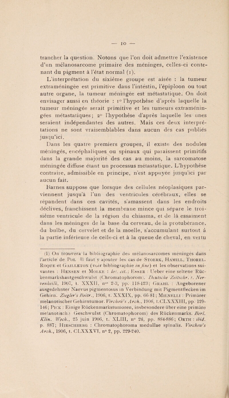 IO trancher la question. Notons que l’on doit admettre l’existence d’un mélanosarcome primaire des méninges, celles-ci conte¬ nant du pigment à l’état normal (i). L’interprétation du sixième groupe est aisée : la tumeur extraméningée est primitive dans l’intestin, l’épiploon ou tout autre organe, la tumeur méningée est métastatique. On doit envisager aussi en théorie : i° l’hypothèse d’après laquelle la tumeur méningée serait primitive et les tumeurs extraménin¬ gées métastatiques; 2° l'hypothèse d’après laquelle les unes seraient indépendantes des autres. Mais ces deux interpré¬ tations ne sont vraisemblables dans aucun des cas publiés jusqu’ici. Dans les quatre premiers groupes, il existe des nodules méningés, encéphaliques ou spinaux qui paraissent primitifs dans la grande majorité des cas au moins, la sarcomatose méningée diffuse étant un processus métastatique. L’hypothèse contraire, admissible en principe, n’est appuyée jusqu’ici par aucun fait. Barnes suppose que lorsque des cellules néopdasiques par¬ viennent jusqu’à l’un des ventricules cérébraux, elles se répandent dans ces cavités, s’amassent dans les endroits déclives, franchissent la membrane mince qui sépare le troi¬ sième ventricule de la région du chiasma, et de là essaiment dans les méninges de la base du cerveau, de la protubérance, du bulbe, du cervelet et de la moelle, s’accumulant surtout à la partie inférieure de celle-ci et à la queue de cheval, en vertu (1) On trouvera la bibliographie des méianosarcomes méningés dans l’article de Pol T.l faut y ajouter les cas de Stoerk, Hamill, Thorel, Roque et Gailleton (voir bibliographie in fine') et les observations sui¬ vantes : Hensen et Molke : loe. cit.; Esser : Ueber eine seltene Rüc- kenmarkshautgeschwulst (Chromatophorom). Deutsche Zcitsckr. r. Ner- venhcilk, 1907, t. XXXII, nos 2-3, pp. 118-123; Grahl : Angeborener ausgedehnter Naevus pigmentosus in Verbmdung mit Pigmentflecken im Gehirn. Zicgler’s Ileitr., 1906, t. XXXIX, pp. 66-81 ; Milnelli : Primàrer melanotischer Gehirntumor. Virchow's Arch., 1906, t.CLXXXHI, pp. 12è- 146; Pick : Einige Riickeninarkstumoren, insbesondere über eine primàre melanotische Geschwulst (Chromatophorom) des Rückenmarks. Berl. Klin. Woch., 25 juin 1906, t. XLIII, n° 26, pp. 884-886; Orth : ibid. p. 887; Hirschberg : Chromatophoroma medullae spinalis. Virchow’s Arch., 1906, t. CLXXXVI, n° 2, pp. 229-240. A